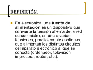 Definición. En electrónica, una  fuente de alimentación  es un dispositivo que convierte la tensión alterna de la red de suministro, en una o varias tensiones, prácticamente continuas, que alimentan los distintos circuitos del aparato electrónico al que se conecta (ordenador, televisión, impresora, router, etc.). 