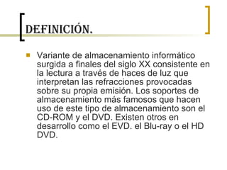 Definición. Variante de almacenamiento informático surgida a finales del siglo XX consistente en la lectura a través de haces de luz que interpretan las refracciones provocadas sobre su propia emisión. Los soportes de almacenamiento más famosos que hacen uso de este tipo de almacenamiento son el CD-ROM y el DVD. Existen otros en desarrollo como el EVD. el Blu-ray o el HD DVD.  