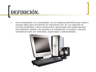 Definición. Una computadora o un computador, es una máquina electrónica que recibe y procesa datos para convertirlos en información útil. Es una colección de circuitos integrados y otros componentes relacionados que puede ejecutar con exactitud, rapidez y de acuerdo a lo indicado por un usuario, una gran variedad de rutas son ordenadas, organizadas y sistematizadas. 