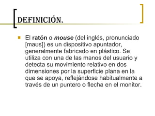 Definición. El  ratón  o  mouse  (del inglés, pronunciado [maʊs]) es un dispositivo apuntador, generalmente fabricado en plástico. Se utiliza con una de las manos del usuario y detecta su movimiento relativo en dos dimensiones por la superficie plana en la que se apoya, reflejándose habitualmente a través de un puntero o flecha en el monitor. 