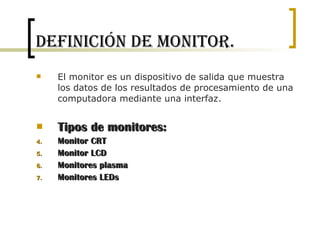 Definición de Monitor. El monitor es un dispositivo de salida que muestra los datos de los resultados de procesamiento de una computadora mediante una interfaz. Tipos de monitores: Monitor CRT Monitor LCD Monitores plasma Monitores LEDs 