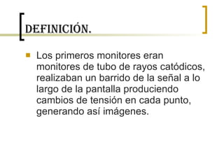Definición. Los primeros monitores eran monitores de tubo de rayos catódicos, realizaban un barrido de la señal a lo largo de la pantalla produciendo cambios de tensión en cada punto, generando así imágenes.  