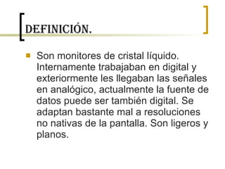 Definición. Son monitores de cristal líquido.  Internamente trabajaban en digital y exteriormente les llegaban las señales en analógico, actualmente la fuente de datos puede ser también digital. Se adaptan bastante mal a resoluciones no nativas de la pantalla. Son ligeros y planos.  