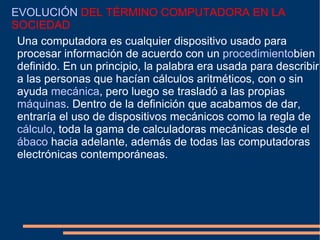 EVOLUCIÓN  DEL TÉRMINO COMPUTADORA EN LA SOCIEDAD Una computadora es cualquier dispositivo usado para procesar información de acuerdo con un  procedimiento bien definido. En un principio, la palabra era usada para describir a las personas que hacían cálculos aritméticos, con o sin ayuda  mecánica , pero luego se trasladó a las propias  máquinas . Dentro de la definición que acabamos de dar, entraría el uso de dispositivos mecánicos como la regla de  cálculo , toda la gama de calculadoras mecánicas desde el  ábaco  hacia adelante, además de todas las computadoras electrónicas contemporáneas. 