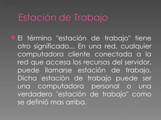 El término "estación de trabajo" tiene otro significado... En una red, cualquier computadora cliente conectada a la red que accesa los recursos del servidor, puede llamarse estación de trabajo. Dicha estación de trabajo puede ser una computadora personal o una verdadera "estación de trabajo" como se definió mas arriba. 