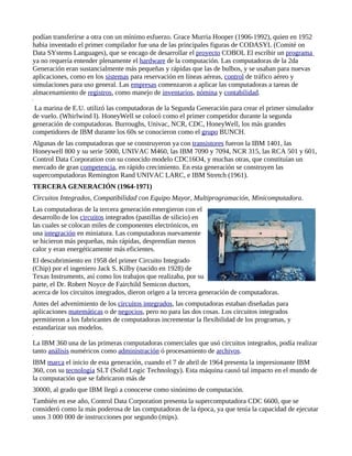 podían transferirse a otra con un mínimo esfuerzo. Grace Murria Hooper (1906-1992), quien en 1952
habia inventado el primer compilador fue una de las principales figuras de CODASYL (Comité on
Data SYstems Languages), que se encago de desarrollar el proyecto COBOL El escribir un programa
ya no requería entender plenamente el hardware de la computación. Las computadoras de la 2da
Generación eran sustancialmente más pequeñas y rápidas que las de bulbos, y se usaban para nuevas
aplicaciones, como en los sistemas para reservación en líneas aéreas, control de tráfico aéreo y
simulaciones para uso general. Las empresas comenzaron a aplicar las computadoras a tareas de
almacenamiento de registros, como manejo de inventarios, nómina y contabilidad.

 La marina de E.U. utilizó las computadoras de la Segunda Generación para crear el primer simulador
de vuelo. (Whirlwind I). HoneyWell se colocó como el primer competidor durante la segunda
generación de computadoras. Burroughs, Univac, NCR, CDC, HoneyWell, los más grandes
competidores de IBM durante los 60s se conocieron como el grupo BUNCH.
Algunas de las computadoras que se construyeron ya con transistores fueron la IBM 1401, las
Honeywell 800 y su serie 5000, UNIVAC M460, las IBM 7090 y 7094, NCR 315, las RCA 501 y 601,
Control Data Corporation con su conocido modelo CDC16O4, y muchas otras, que constituían un
mercado de gran competencia, en rápido crecimiento. En esta generación se construyen las
supercomputadoras Remington Rand UNIVAC LARC, e IBM Stretch (1961).
TERCERA GENERACIÓN (1964-1971)
Circuitos Integrados, Compatibilidad con Equipo Mayor, Multiprogramación, Minicomputadora.
Las computadoras de la tercera generación emergieron con el
desarrollo de los circuitos integrados (pastillas de silicio) en
las cuales se colocan miles de componentes electrónicos, en
una integración en miniatura. Las computadoras nuevamente
se hicieron más pequeñas, más rápidas, desprendían menos
calor y eran energéticamente más eficientes.
El descubrimiento en 1958 del primer Circuito Integrado
(Chip) por el ingeniero Jack S. Kilby (nacido en 1928) de
Texas Instruments, así como los trabajos que realizaba, por su
parte, el Dr. Robert Noyce de Fairchild Semicon ductors,
acerca de los circuitos integrados, dieron origen a la tercera generación de computadoras.
Antes del advenimiento de los circuitos integrados, las computadoras estaban diseñadas para
aplicaciones matemáticas o de negocios, pero no para las dos cosas. Los circuitos integrados
permitieron a los fabricantes de computadoras incrementar la flexibilidad de los programas, y
estandarizar sus modelos.

La IBM 360 una de las primeras computadoras comerciales que usó circuitos integrados, podía realizar
tanto análisis numéricos como administración ó procesamiento de archivos.
IBM marca el inicio de esta generación, cuando el 7 de abril de 1964 presenta la impresionante IBM
360, con su tecnología SLT (Solid Logic Technology). Esta máquina causó tal impacto en el mundo de
la computación que se fabricaron más de
30000, al grado que IBM llegó a conocerse como sinónimo de computación.
También en ese año, Control Data Corporation presenta la supercomputadora CDC 6600, que se
consideró como la más poderosa de las computadoras de la época, ya que tenía la capacidad de ejecutar
unos 3 000 000 de instrucciones por segundo (mips).
 