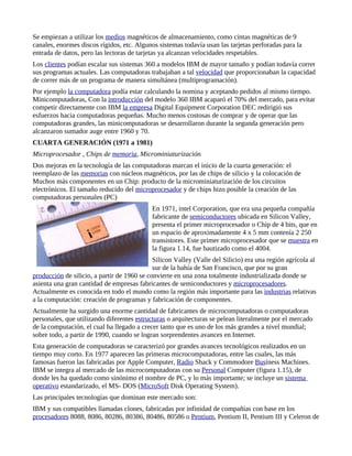 Se empiezan a utilizar los medios magnéticos de almacenamiento, como cintas magnéticas de 9
canales, enormes discos rígidos, etc. Algunos sistemas todavía usan las tarjetas perforadas para la
entrada de datos, pero las lectoras de tarjetas ya alcanzan velocidades respetables.
Los clientes podían escalar sus sistemas 360 a modelos IBM de mayor tamaño y podían todavía correr
sus programas actuales. Las computadoras trabajaban a tal velocidad que proporcionaban la capacidad
de correr más de un programa de manera simultánea (multiprogramación).
Por ejemplo la computadora podía estar calculando la nomina y aceptando pedidos al mismo tiempo.
Minicomputadoras, Con la introducción del modelo 360 IBM acaparó el 70% del mercado, para evitar
competir directamente con IBM la empresa Digital Equipment Corporation DEC redirigió sus
esfuerzos hacia computadoras pequeñas. Mucho menos costosas de comprar y de operar que las
computadoras grandes, las minicomputadoras se desarrollaron durante la segunda generación pero
alcanzaron sumador auge entre 1960 y 70.
CUARTA GENERACIÓN (1971 a 1981)
Microprocesador , Chips de memoria, Microminiaturización
Dos mejoras en la tecnología de las computadoras marcan el inicio de la cuarta generación: el
reemplazo de las memorias con núcleos magnéticos, por las de chips de silicio y la colocación de
Muchos más componentes en un Chip: producto de la microminiaturización de los circuitos
electrónicos. El tamaño reducido del microprocesador y de chips hizo posible la creación de las
computadoras personales (PC)
                                            En 1971, intel Corporation, que era una pequeña compañía
                                            fabricante de semiconductores ubicada en Silicon Valley,
                                            presenta el primer microprocesador o Chip de 4 bits, que en
                                            un espacio de aproximadamente 4 x 5 mm contenía 2 250
                                            transistores. Este primer microprocesador que se muestra en
                                            la figura 1.14, fue bautizado como el 4004.
                                             Silicon Valley (Valle del Silicio) era una región agrícola al
                                             sur de la bahía de San Francisco, que por su gran
producción de silicio, a partir de 1960 se convierte en una zona totalmente industrializada donde se
asienta una gran cantidad de empresas fabricantes de semiconductores y microprocesadores.
Actualmente es conocida en todo el mundo como la región más importante para las industrias relativas
a la computación: creación de programas y fabricación de componentes.
Actualmente ha surgido una enorme cantidad de fabricantes de microcomputadoras o computadoras
personales, que utilizando diferentes estructuras o arquitecturas se pelean literalmente por el mercado
de la computación, el cual ha llegado a crecer tanto que es uno de los más grandes a nivel mundial;
sobre todo, a partir de 1990, cuando se logran sorprendentes avances en Internet.
Esta generación de computadoras se caracterizó por grandes avances tecnológicos realizados en un
tiempo muy corto. En 1977 aparecen las primeras microcomputadoras, entre las cuales, las más
famosas fueron las fabricadas por Apple Computer, Radio Shack y Commodore Busíness Machines.
IBM se integra al mercado de las microcomputadoras con su Personal Computer (figura 1.15), de
donde les ha quedado como sinónimo el nombre de PC, y lo más importante; se incluye un sistema
operativo estandarizado, el MS- DOS (MicroSoft Disk Operating System).
Las principales tecnologías que dominan este mercado son:
IBM y sus compatibles llamadas clones, fabricadas por infinidad de compañías con base en los
procesadores 8088, 8086, 80286, 80386, 80486, 80586 o Pentium, Pentium II, Pentium III y Celeron de
 