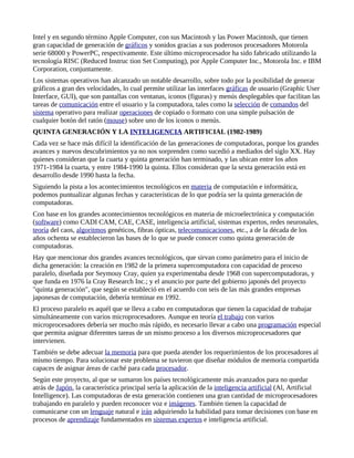 Intel y en segundo término Apple Computer, con sus Macintosh y las Power Macintosh, que tienen
gran capacidad de generación de gráficos y sonidos gracias a sus poderosos procesadores Motorola
serie 68000 y PowerPC, respectivamente. Este último microprocesador ha sido fabricado utilizando la
tecnología RISC (Reduced Instruc tion Set Computing), por Apple Computer Inc., Motorola Inc. e IBM
Corporation, conjuntamente.
Los sistemas operativos han alcanzado un notable desarrollo, sobre todo por la posibilidad de generar
gráficos a gran des velocidades, lo cual permite utilizar las interfaces gráficas de usuario (Graphic User
Interface, GUI), que son pantallas con ventanas, iconos (figuras) y menús desplegables que facilitan las
tareas de comunicación entre el usuario y la computadora, tales como la selección de comandos del
sistema operativo para realizar operaciones de copiado o formato con una simple pulsación de
cualquier botón del ratón (mouse) sobre uno de los iconos o menús.
QUINTA GENERACIÓN Y LA INTELIGENCIA ARTIFICIAL (1982-1989)
Cada vez se hace más difícil la identificación de las generaciones de computadoras, porque los grandes
avances y nuevos descubrimientos ya no nos sorprenden como sucedió a mediados del siglo XX. Hay
quienes consideran que la cuarta y quinta generación han terminado, y las ubican entre los años
1971-1984 la cuarta, y entre 1984-1990 la quinta. Ellos consideran que la sexta generación está en
desarrollo desde 1990 hasta la fecha.
Siguiendo la pista a los acontecimientos tecnológicos en materia de computación e informática,
podemos puntualizar algunas fechas y características de lo que podría ser la quinta generación de
computadoras.
Con base en los grandes acontecimientos tecnológicos en materia de microelectrónica y computación
(software) como CADI CAM, CAE, CASE, inteligencia artificial, sistemas expertos, redes neuronales,
teoría del caos, algoritmos genéticos, fibras ópticas, telecomunicaciones, etc., a de la década de los
años ochenta se establecieron las bases de lo que se puede conocer como quinta generación de
computadoras.
Hay que mencionar dos grandes avances tecnológicos, que sirvan como parámetro para el inicio de
dicha generación: la creación en 1982 de la primera supercomputadora con capacidad de proceso
paralelo, diseñada por Seymouy Cray, quien ya experimentaba desde 1968 con supercomputadoras, y
que funda en 1976 la Cray Research Inc.; y el anuncio por parte del gobierno japonés del proyecto
"quinta generación", que según se estableció en el acuerdo con seis de las más grandes empresas
japonesas de computación, debería terminar en 1992.
El proceso paralelo es aquél que se lleva a cabo en computadoras que tienen la capacidad de trabajar
simultáneamente con varios microprocesadores. Aunque en teoría el trabajo con varios
microprocesadores debería ser mucho más rápido, es necesario llevar a cabo una programación especial
que permita asignar diferentes tareas de un mismo proceso a los diversos microprocesadores que
intervienen.
También se debe adecuar la memoria para que pueda atender los requerimientos de los procesadores al
mismo tiempo. Para solucionar este problema se tuvieron que diseñar módulos de memoria compartida
capaces de asignar áreas de caché para cada procesador.
Según este proyecto, al que se sumaron los países tecnológicamente más avanzados para no quedar
atrás de Japón, la característica principal sería la aplicación de la inteligencia artificial (Al, Artificial
Intelligence). Las computadoras de esta generación contienen una gran cantidad de microprocesadores
trabajando en paralelo y pueden reconocer voz e imágenes. También tienen la capacidad de
comunicarse con un lenguaje natural e irán adquiriendo la habilidad para tomar decisiones con base en
procesos de aprendizaje fundamentados en sistemas expertos e inteligencia artificial.
 