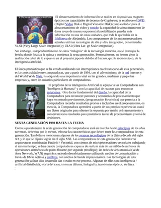 El almacenamiento de información se realiza en dispositivos magneto
                             ópticos con capacidades de decenas de Gigabytes; se establece el DVD
                             (Digital Video Disk o Digital Versatile Disk) como estándar para el
                             almacenamiento de video y sonido; la capacidad de almacenamiento de
                             datos crece de manera exponencial posibilitando guardar más
                             información en una de estas unidades, que toda la que había en la
                             Biblioteca de Alejandría. Los componentes de los microprocesadores
                             actuales utilizan tecnologías de alta y ultra integración, denominadas
VLSI (Very Large Sca/e Integration) y ULSI (Ultra Lar- ge Scale Integration).
Sin embargo, independientemente de estos "milagros" de la tecnología moderna, no se distingue la
brecha donde finaliza la quinta y comienza la sexta generación. Personalmente, no hemos visto la
realización cabal de lo expuesto en el proyecto japonés debido al fracaso, quizás momentáneo, de la
inteligencia artificial.

El único pronóstico que se ha venido realizando sin interrupciones en el transcurso de esta generación,
es la conectividad entre computadoras, que a partir de 1994, con el advenimiento de la red Internet y
del World Wide Web, ha adquirido una importancia vital en las grandes, medianas y pequeñas
empresas y, entre los usuarios particulares de computadoras.
                          El propósito de la Inteligencia Artificial es equipar a las Computadoras con
                         "Inteligencia Humana" y con la capacidad de razonar para encontrar
                         soluciones. Otro factor fundamental del diseño, la capacidad de la
                         Computadora para reconocer patrones y secuencias de procesamiento que
                         haya encontrado previamente, (programación Heurística) que permita a la
                         Computadora recordar resultados previos e incluirlos en el procesamiento, en
                         esencia, la Computadora aprenderá a partir de sus propias experiencias usará
                         sus Datos originales para obtener la respuesta por medio del razonamiento y
                         conservará esos resultados para posteriores tareas de procesamiento y toma de
                         decisiones.
SEXTA GENERACIÓN 1990 HASTA LA FECHA
Como supuestamente la sexta generación de computadoras está en marcha desde principios de los años
noventas, debemos por lo menos, esbozar las características que deben tener las computadoras de esta
generación. También se mencionan algunos de los avances tecnológicos de la última década del siglo
XX y lo que se espera lograr en el siglo XXI. Las computadoras de esta generación cuentan con
arquitecturas combinadas Paralelo / Vectorial, con cientos de microprocesadores vectoriales trabajando
al mismo tiempo; se han creado computadoras capaces de realizar más de un millón de millones de
operaciones aritméticas de punto flotante por segundo (teraflops); las redes de área mundial (Wide
Area Network, WAN) seguirán creciendo desorbitadamente utilizando medios de comunicación a
través de fibras ópticas y satélites, con anchos de banda impresionantes. Las tecnologías de esta
generación ya han sido desarrolla das o están en ese proceso. Algunas de ellas son: inteligencia /
artificial distribuida; teoría del caos, sistemas difusos, holografía, transistores ópticos, etcétera.
 