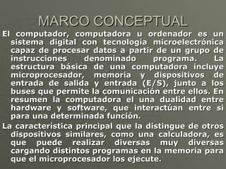 MARCO CONCEPTUAL El computador, computadora u ordenador es un sistema digital con tecnología microelectrónica capaz de procesar datos a partir de un grupo de instrucciones denominado programa. La estructura básica de una computadora incluye microprocesador, memoria y dispositivos de entrada de salida y entrada (E/S), junto a los buses que permite la comunicación entre ellos. En resumen la computadora el una dualidad entre hardware y software, que interactúan entre si para una determinada función. La característica principal que la distingue de otros dispositivos similares, como una calculadora, es que puede realizar diversas muy diversas cargando distintos programas en la memoria para que el microprocesador los ejecute. 