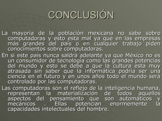 CONCLUSIÓN La mayoría de la población mexicana no sabe sobre computadoras y esto esta mal ya que en las empresas más grandes del país o en cualquier trabajo piden conocimientos sobre computadoras. En si este país nunca saldrá adelante ya que México no es un consumidor de tecnología como las grandes potencias del mundo y esto se debe a que la cultura esta muy atrasada sin saber que la informática podría ser una ciencia en el futuro y en unos años todo el mundo será controlado por las computadoras. Las computadoras son el reflejo de la inteligencia humana, representan la materialización de todos aquellos aspectos del pensamiento que son automáticos y mecánicos . Ellas potencian enormemente la capacidades intelectuales del hombre. 