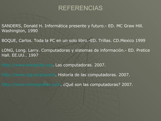 REFERENCIAS SANDERS, Donald H. Informática presente y futuro.- ED. MC Graw Hill. Washington, 1990 BOQUE, Carlos. Toda la PC en un solo libro.-ED. Trillas. CD.Mexico 1999 LONG, Long. Larry. Computadoras y sistemas de información.- ED. Pretice Hall. EE.UU.. 1997 http://www.wikipedia.org . Las computadoras. 2007. http://www.idg.es/pcworld . Historia de las computadoras. 2007. http://www.monografias.com . ¿Qué son las computadoras? 2007. 