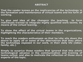 ABSTRACT That the reader knows on the implicancias of the technology in the formation and maintenance of virtual teams and his form of working. To give and idea of the changein the teaching  to form individuals trained to integrate highly qualified work teams, by means of the virtual leaning. To show the effect of the virtual teams in the organizations, highlighting the characteristics of their members. To reach the readers enthusiasm so that he/she sits down the desire to apply all or some of the alternatives that they offers the technology exposed in our work, in their daily life (labor, family, etc.) Simply to surprice those readers that ignored that this whole technological advance in the communication and training of teams exited, and also to motivate the reflection of those more experts of the topic. 