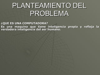 PLANTEAMIENTO DEL PROBLEMA ¿QUE ES UNA COMPUTADORA? Es una maquina que tiene inteligencia propia y refleja la verdadera inteligencia del ser humano. 