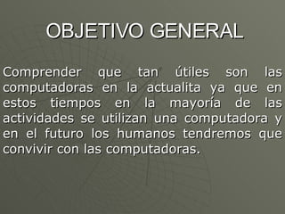 OBJETIVO GENERAL Comprender que tan útiles son las computadoras en la actualita ya que en estos tiempos en la mayoría de las actividades se utilizan una computadora y en el futuro los humanos tendremos que convivir con las computadoras. 