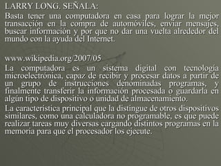 LARRY LONG. SEÑALA: Basta tener una computadora en casa para lograr la mejor transacción en la compra de automóviles, enviar mensajes, buscar información y por que no dar una vuelta alrededor del mundo con la ayuda del Internet. www.wikipedia.org/2007/05 La computadora es un sistema digital con tecnología microelectrónica, capaz de recibir y procesar datos a partir de un grupo de instrucciones denominadas programas, y finalmente transferir la información procesada o guardarla en algún tipo de dispositivo o unidad de almacenamiento. La característica principal que la distingue de otros dispositivos similares, como una calculadora no programable, es que puede realizar tareas muy diversas cargando distintos programas en la memoria para que el procesador los ejecute. 