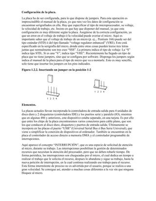 Configuración de la placa.
La placa ha de ser configurada, para lo que dispone de jumpers. Para esta operación es
imprescindible el manual de la placa, ya que rara vez los datos de configuración se
encuentran serigrafiados en ella. Hay que especificar el tipo de microprocesador, su voltaje,
la velocidad de trabajo, etc. Insisto en que hay que disponer del manual, ya que esta
configuración es muy diferente según la placa. Asegúrese de la correcta configuración, ya
que un error en el voltaje de trabajo ó la velocidad puede averiar el micro. Aquí es
importante saber que el voltaje de trabajo de un micro (p. ej.,. Pentium 166) puede ser del
tipo estándar (STD) ó del tipo llamado “voltage regulator enhanced” (VRE). Esto está
especificado en la serigrafía del micro, donde entre otras cosas pueden leerse tres letras
juntas que normalmente son tres eses “SSS”. La primera indica el tipo de voltaje: La “S”
indica tipo STD,. Si es una “V”, indica tipo “VRE”. Recientemente ha llegado un tipo de
placa que no tiene jumpers, sino que se configura por software. Disponga los jumpers según
indica el manual de la placa para el tipo de micro que va a montarle. Esto es muy sencillo,
solo tiene que insertar los jumpers en los pins indicados.
Figura 1.2.2. Insertando un jumper en la posición 1-2




Elementos.
La placas actuales llevan incorporada la controladora de entrada-salida para 4 unidades de
disco duro y 2 disqueteras (controladora IDE) y los puertos serie y paralelo (IO), mientras
que en algunas 486 y anteriores, este dispositivo estaba separado, en una tarjeta. Es por ello
que entre los chips de la placa encontraremos varios conectores para cable plano, que son
los que conducen al disco duro, disquetera y puertos de entrada-salida. Últimamente se
incorpora en las placas el puerto “USB” (Universal Serial Bus ó Bus Serie Universal), que
viene a simplificar la conexión de dispositivos al ordenador. También se encuentran en la
placa el controlador de acceso directo a memoria DMA y el controlador programable de
interrupciones.
Aquí aparece el concepto “INTERRUPCIÓN”, que es una especie de solicitud de atención
al micro, durante su trabajo. Las interrupciones posibilitan la gestión de determinados
recursos que necesitan la atención del procesador, pero que no deben robarle tiempo. De
forma periódica, las interrupciones son chequeadas por el micro, el cual dedica un tiempo a
realizar el trabajo que le solicita el recurso, despues lo abandona y sigue su trabajo, hasta la
nueva petición de interrupción, en la cual continua realizando ese trabajo para el recurso.
Esta forma intermitente de proceso no es advertida por el usuario, porque se realiza a una
gran velocidad. Se consigue así, atender a muchas cosas diferentes a la vez sin que ninguna
bloquee al micro.
 