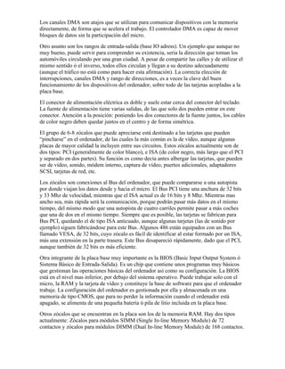 Los canales DMA son atajos que se utilizan para comunicar dispositivos con la memoria
directamente, de forma que se acelera el trabajo. El controlador DMA es capaz de mover
bloques de datos sin la participación del micro.
Otro asunto son los rangos de entrada-salida (base IO adress). Un ejemplo que aunque no
muy bueno, puede servir para comprender su existencia, seria la dirección que toman los
automóviles circulando por una gran ciudad. A pesar de compartir las calles y de utilizar el
mismo sentido ó el inverso, todos ellos circulan y llegan a su destino adecuadamente
(aunque el tráfico no está como para hacer esta afirmación). La correcta elección de
interrupciones, canales DMA y rango de direcciones, es a veces la clave del buen
funcionamiento de los dispositivos del ordenador, sobre todo de las tarjetas acopladas a la
placa base.
El conector de alimentación eléctrica es doble y suele estar cerca del conector del teclado.
La fuente de alimentación tiene varias salidas, de las que solo dos pueden entrar en este
conector. Atención a la posición: poniendo los dos conectores de la fuente juntos, los cables
de color negro deben quedar juntos en el centro y de forma simétrica.
El grupo de 6-8 zócalos que puede apreciarse está destinado a las tarjetas que pueden
“pincharse” en el ordenador, de las cuales la más común es la de vídeo, aunque algunas
placas de mayor calidad la incluyen entre sus circuitos. Estos zócalos actualmente son de
dos tipos: PCI (generalmente de color blanco), e ISA (de color negro, más largo que el PCI
y separado en dos partes). Su función es como decía antes albergar las tarjetas, que pueden
ser de vídeo, sonido, módem interno, captura de vídeo, puertos adicionales, adaptadores
SCSI, tarjetas de red, etc.
Los zócalos son conexiones al Bus del ordenador, que puede compararse a una autopista
por donde viajan los datos desde y hacia el micro. El Bus PCI tiene una anchura de 32 bits
y 33 Mhz de velocidad, mientras que el ISA actual es de 16 bits y 8 Mhz. Mientras mas
ancho sea, más rápida será la comunicación, porque podrán pasar más datos en el mismo
tiempo, del mismo modo que una autopista de cuatro carriles permite pasar a más coches
que una de dos en el mismo tiempo. Siempre que es posible, las tarjetas se fabrican para
Bus PCI, quedando el de tipo ISA anticuado, aunque algunas tarjetas (las de sonido por
ejemplo) siguen fabricándose para este Bus. Algunos 486 están equipados con un Bus
llamado VESA, de 32 bits, cuyo zócalo es fácil de identificar al estar formado por un ISA,
más una extensión en la parte trasera. Este Bus desapareció rápidamente, dado que el PCI,
aunque también de 32 bits es más eficiente.
Otra integrante de la placa base muy importante es la BIOS (Basic Input Output System ó
Sistema Básico de Entrada-Salida). Es un chip que contiene unos programas muy básicos
que gestionan las operaciones básicas del ordenador así como su configuración. La BIOS
está en el nivel mas inferior, por debajo del sistema operativo. Puede trabajar solo con el
micro, la RAM y la tarjeta de vídeo y constituye la base de software para que el ordenador
trabaje. La configuración del ordenador es gestionada por ella y almacenada en una
memoria de tipo CMOS, que para no perder la información cuando el ordenador está
apagado, se alimenta de una pequeña batería ó pila de litio incluida en la placa base.
Otros zócalos que se encuentran en la placa son los de la memoria RAM. Hay dos tipos
actualmente: Zócalos para módulos SIMM (Single In-line Memory Module) de 72
contactos y zócalos para módulos DIMM (Dual In-line Memory Module) de 168 contactos.
 