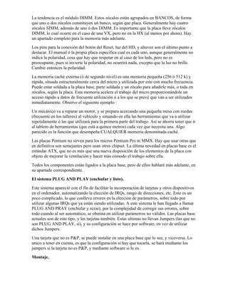 La tendencia es el módulo DIMM. Estos zócalos están agrupados en BANCOS, de forma
que uno o dos zócalos constituyen un banco, según que placa. Generalmente hay cuatro
zócalos SIMM, además de uno ó dos DIMM. Es importante que la placa lleve zócalos
DIMM, lo cual ocurre en el caso de una VX, pero no en la HX (al menos por ahora). Hay
un apartado completo para la memoria más adelante.
Los pins para la conexión del botón del Reset, luz del HD, y altavoz son el último punto a
destacar. El manual ó la propia placa especifica cual es cada uno, aunque generalmente no
indica la polaridad, cosa que hay que respetar en al caso de los leds, pero no es
preocupante, pues si invierte la polaridad, no ocurrirá nada, excepto que la luz no brille.
Cambie entonces la polaridad.
La memoria caché externa (ó de segundo nivel) es una memoria pequeña (256 ó 512 k) y
rápida, situada estructuralmente cerca del micro y utilizada por este con mucha frecuencia.
Puede estar soldada a la placa base, parte soldada y un zócalo para añadirle más, o toda en
zócalos, según la placa. Esta memoria acelera el trabajo del micro proporcionándole un
acceso rápido a datos de frecuente utilización ó a los que se prevé que van a ser utilizados
inmediatamente. Observe el siguiente ejemplo :
Un mecánico va a reparar un motor, y se prepara acercando una pequeña mesa con ruedas
(frecuente en los talleres) al vehículo y situando en ella las herramientas que va a utilizar
repetidamente ó las que utilizará para la primera parte del trabajo. Así se ahorra tener que ir
al tablero de herramientas (que está a quince metros) cada vez que necesita una. Algo
parecido es la función que desempeña CUALQUIER memoria denominada caché.
Las placas Pentium no sirven para los micros Pentium Pro ni MMX. Hay que usar otras que
en definitiva son semejantes pero usan otros chipset. La última novedad en placas base es el
estándar ATX, que no es más que una nueva disposición de los elementos de la placa con
objeto de mejorar la ventilación y hacer más cómodo el trabajo sobre ella.
Todos los componentes están ligados a la placa base, pero de ellos hablaré más adelante, en
su apartado correspondiente.
El sistema PLUG AND PLAY (enchufar y listo).
Este sistema apareció con el fín de facilitar la incorporación de tarjetas y otros dispositivos
en el ordenador, automatizando la elección de IRQs, rango de direcciones, etc. Esto es un
poco complicado, lo que conlleva errores en la elección de parámetros, sobre todo por
utilizar algunas IRQs que ya están siendo utilizadas. A este sistema le han llegado a llamar
PLUG AND PRAY (enchufar y rezar), por la complejidad de corregir sus errores, sobre
todo cuando al ser automático, se obstina en utilizar parámetros no válidos. Las placas base
actuales son de este tipo, y las tarjetas también. Estas ultimas no llevan Jumpers (las que no
son PLUG AND PLAY, sí), y su configuración se hace por software, en vez de utilizar
dichos Jumpers.
Una tarjeta que no es P&P, se puede instalar en una placa base que lo sea, y viceversa. Lo
unico a tener en cuenta, es que la configuración si hay que tocarla, se hará mediante los
jumpers si la tarjeta no es P&P, y mediante software si lo es.
Montaje.
 
