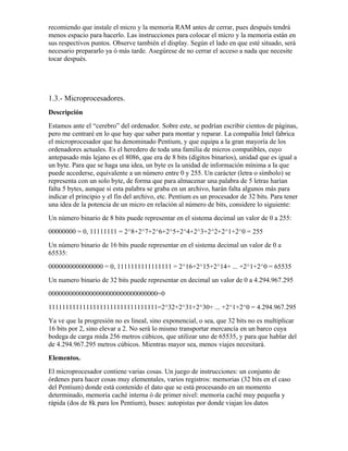 recomiendo que instale el micro y la memoria RAM antes de cerrar, pues después tendrá
menos espacio para hacerlo. Las instrucciones para colocar el micro y la memoria están en
sus respectivos puntos. Observe también el display. Según el lado en que esté situado, será
necesario prepararlo ya ó más tarde. Asegúrese de no cerrar el acceso a nada que necesite
tocar después.




1.3.- Microprocesadores.
Descripción
Estamos ante el “cerebro” del ordenador. Sobre este, se podrían escribir cientos de páginas,
pero me centraré en lo que hay que saber para montar y reparar. La compañía Intel fabrica
el microprocesador que ha denominado Pentium, y que equipa a la gran mayoría de los
ordenadores actuales. Es el heredero de toda una familia de micros compatibles, cuyo
antepasado más lejano es el 8086, que era de 8 bits (dígitos binarios), unidad que es igual a
un byte. Para que se haga una idea, un byte es la unidad de información mínima a la que
puede accederse, equivalente a un número entre 0 y 255. Un carácter (letra o símbolo) se
representa con un solo byte, de forma que para almacenar una palabra de 5 letras harían
falta 5 bytes, aunque si esta palabra se graba en un archivo, harán falta algunos más para
indicar el principio y el fin del archivo, etc. Pentium es un procesador de 32 bits. Para tener
una idea de la potencia de un micro en relación al número de bits, considere lo siguiente:
Un número binario de 8 bits puede representar en el sistema decimal un valor de 0 a 255:
00000000 = 0, 11111111 = 2^8+2^7+2^6+2^5+2^4+2^3+2^2+2^1+2^0 = 255
Un número binario de 16 bits puede representar en el sistema decimal un valor de 0 a
65535:
0000000000000000 = 0, 1111111111111111 = 2^16+2^15+2^14+ ... +2^1+2^0 = 65535
Un numero binario de 32 bits puede representar en decimal un valor de 0 a 4.294.967.295
00000000000000000000000000000000=0
11111111111111111111111111111111=2^32+2^31+2^30+ ... +2^1+2^0 = 4.294.967.295
Ya ve que la progresión no es lineal, sino exponencial, o sea, que 32 bits no es multiplicar
16 bits por 2, sino elevar a 2. No será lo mismo transportar mercancía en un barco cuya
bodega de carga mida 256 metros cúbicos, que utilizar uno de 65535, y para que hablar del
de 4.294.967.295 metros cúbicos. Mientras mayor sea, menos viajes necesitará.
Elementos.
El microprocesador contiene varias cosas. Un juego de instrucciones: un conjunto de
órdenes para hacer cosas muy elementales, varios registros: memorias (32 bits en el caso
del Pentium) donde está contenido el dato que se está procesando en un momento
determinado, memoria caché interna ó de primer nivel: memoria caché muy pequeña y
rápida (dos de 8k para los Pentium), buses: autopistas por donde viajan los datos
 