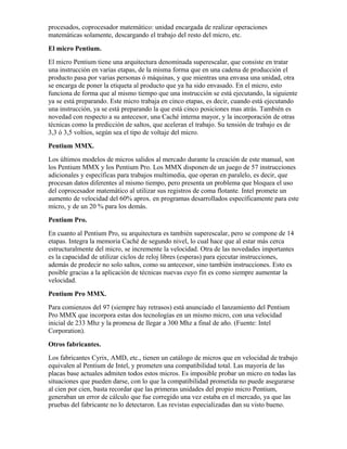 procesados, coprocesador matemático: unidad encargada de realizar operaciones
matemáticas solamente, descargando el trabajo del resto del micro, etc.
El micro Pentium.
El micro Pentium tiene una arquitectura denominada superescalar, que consiste en tratar
una instrucción en varias etapas, de la misma forma que en una cadena de producción el
producto pasa por varias personas ó máquinas, y que mientras una envasa una unidad, otra
se encarga de poner la etiqueta al producto que ya ha sido envasado. En el micro, esto
funciona de forma que al mismo tiempo que una instrucción se está ejecutando, la siguiente
ya se está preparando. Este micro trabaja en cinco etapas, es decir, cuando está ejecutando
una instrucción, ya se está preparando la que está cinco posiciones mas atrás. También es
novedad con respecto a su antecesor, una Caché interna mayor, y la incorporación de otras
técnicas como la predicción de saltos, que aceleran el trabajo. Su tensión de trabajo es de
3,3 ó 3,5 voltios, según sea el tipo de voltaje del micro.
Pentium MMX.
Los últimos modelos de micros salidos al mercado durante la creación de este manual, son
los Pentium MMX y los Pentium Pro. Los MMX disponen de un juego de 57 instrucciones
adicionales y específicas para trabajos multimedia, que operan en paralelo, es decir, que
procesan datos diferentes al mismo tiempo, pero presenta un problema que bloquea el uso
del coprocesador matemático al utilizar sus registros de coma flotante. Intel promete un
aumento de velocidad del 60% aprox. en programas desarrollados específicamente para este
micro, y de un 20 % para los demás.
Pentium Pro.
En cuanto al Pentium Pro, su arquitectura es también superescalar, pero se compone de 14
etapas. Integra la memoria Caché de segundo nivel, lo cual hace que al estar más cerca
estructuralmente del micro, se incremente la velocidad. Otra de las novedades importantes
es la capacidad de utilizar ciclos de reloj libres (esperas) para ejecutar instrucciones,
además de predecir no solo saltos, como su antecesor, sino también instrucciones. Esto es
posible gracias a la aplicación de técnicas nuevas cuyo fin es como siempre aumentar la
velocidad.
Pentium Pro MMX.
Para comienzos del 97 (siempre hay retrasos) está anunciado el lanzamiento del Pentium
Pro MMX que incorpora estas dos tecnologías en un mismo micro, con una velocidad
inicial de 233 Mhz y la promesa de llegar a 300 Mhz a final de año. (Fuente: Intel
Corporation).
Otros fabricantes.
Los fabricantes Cyrix, AMD, etc., tienen un catálogo de micros que en velocidad de trabajo
equivalen al Pentium de Intel, y prometen una compatibilidad total. Las mayoría de las
placas base actuales admiten todos estos micros. Es imposible probar un micro en todas las
situaciones que pueden darse, con lo que la compatibilidad prometida no puede asegurarse
al cien por cien, basta recordar que las primeras unidades del propio micro Pentium,
generaban un error de cálculo que fue corregido una vez estaba en el mercado, ya que las
pruebas del fabricante no lo detectaron. Las revistas especializadas dan su visto bueno.
 
