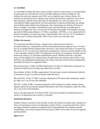 La velocidad.
La velocidad de trabajo del micro marca el ritmo al que las instrucciones se van ejecutando,
de forma que una velocidad de reloj de 166 Mhz impone un ritmo de trabajo de 166
millones de ciclos por segundo, pero OJO, esto no significa que el micro efectúe 166
millones de instrucciones por segundo, pues muchas instrucciones requieren varios ciclos
para ejecutarse, además de las peticiones de interrupción, los ciclos de espera, etc. La
velocidad de trabajo específica de un micro determina la máxima posible para esa unidad,
pero también puede trabajar más lentamente. Esto, lógicamente no interesa. Si fuerza al
micro a trabajar a una mayor velocidad de la que está especificada, es posible que no
funcione ó lo haga mal. Este es el truco de los Pentium remarcados. Por ejemplo: un micro
que sale de fábrica para trabajar a 133 Mhz, es probado a 150 Mhz, y si se comporta bien le
borran la serigrafía y le hacen una nueva, especificando 150 en vez de 133. El resultado es
un micro que se calienta demasiado, falla a veces y tiene una vida muy corta.
El Bus, brevemente.
Es el momento de hablar de buses. Aunque esto es más tema de un libro de
microprocesadores y computación, una breve descripción aclarará algunas cosas. Es cierto
que en un equipo Pentium algunas partes del micro y de la placa funcionan a un numero de
bits que no es 32. Los buses son canales de comunicación, y tienen un ancho medido en bits
y una velocidad, medida en Mhz. Si comparamos los buses con autopistas, el ancho sería el
numero de carriles y la velocidad evidentemente, Km/h. Mientras más bits y más Mhz.,
mayor será la rapidez de la comunicación, de igual forma que mientras más carriles y más
Km/hora, más rápidamente podrán pasar los coches. Para que resulte de fácil comprensión,
presentaré los buses de la siguiente forma:
Bus de direcciones: 32 Bits, 66 Mhz (según placa). El micro lo utiliza para comunicar a la
memoria la dirección de los datos que quiere leer ó escribir.
Bus de datos: 64 Bits, 66 Mhz (según placa). Por este canal circula la información leída de
la memoria ó la que se escribe en ella por orden del micro.
Bus local PCI: 32 bits, 33 Mhz. Comunica dispositivos PCI (disco duro, disquetera, tarjeta
de vídeo, etc.), con el resto del ordenador.
Bus ISA: 16 Bits, 8 Mhz. Comunica dispositivos ISA (tarjetas de sonido, módem interno,
algunas tarjetas de red, puertos paralelo adicionales, disco duro, disquetera, tarjeta de vídeo,
etc.), con el resto del ordenador.
Esto es una aproximación a los buses del PC. Sirva para entender la comunicación en su
interior y la importancia de su ancho y velocidad.
Instalación del micro.
Instalar el micro es tan fácil como levantar el brazo del zócalo de la placa base, introducir el
micro en la posición correcta con delicadeza y bajar el brazo. La posición del micro será la
que haga coincidir la esquina recortada del micro (generalmente tiene además un punto
serigrafiado), con la única esquina del zócalo que se difiere de las otras tres por los agujeros
para las patillas:
figura 1.3.1.
 