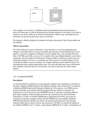 Acto seguido, se le coloca el ventilador encima (generalmente basta con presionar un
poco), de forma que su cable de alimentación no pueda enredarse en las aspas. Este cable se
conecta a uno de los cables de la fuente de alimentación. Observe que solo podrá unir los
conectores en una de las posiciones, que es la correcta.
Por supuesto, deberá configurar los jumpers de la placa base para el tipo de procesador que
ha instalado.
Micros remarcados.
No es fácil detectar un micro remarcado. Como dije antes, es un micro preparado para
trabajar a velocidad inferior a la que se pretende que funcione. Si está familiarizado con su
aspecto, verá que la serigrafía es diferente, de peor calidad. Pero si por ejemplo funciona
bien a 120 Mhz, pero falla a veces a 133, no quiere decir que obligatoriamente sea un micro
remarcado, sino que puede estar defectuoso. Ponga cuidado al reclamar un micro que cree
remarcado, porque si no lo es, va a sentarle muy mal a quien se lo vendió (lógico, le está
acusando de estafa, lo cual es un delito). No compre material en sitios donde el precio sea
anormalmente bajo, porque puede haber truco. (No estoy diciendo que el que vende barato
esté estafando, nada más lejos de mi intención, sino que el que hace esto suele vender
barato.)



1.4.- La memoria RAM.
Descripción
La memoria RAM se suministra en unos pequeños módulos que actualmente se dividen en
dos tipos: Módulos SIMM (Single In-line Memory Module, antes referido) de 72 contactos
y Módulos DIMM (Dual In-line Memory Module) de 168 contactos. Los SIMM son los
mismos utilizados en la última mitad de las placas 486 que salieron al mercado. Su
arquitectura es de 32 bits, por lo que SIEMPRE han de ir colocados en parejas idénticas
para lograr acoplarse al Bus de datos de 64 bits que caracteriza a los micros Pentium.
Funcionan a 5 voltios. El módulo DIMM posee arquitectura de 64 bits, por lo que no
necesita ser colocado en parejas. Dentro del tipo DIMM, hay unos módulos llamados
SDRAM (Synchronous RAM), que utilizan un sistema de transferencia síncrono para
transferir datos hacia y desde el micro, que alcanza los 100 Mhz. La tensión de trabajo de
los módulos DIMM es de 3,3 voltios, y para algunas SDRAM, de 5 voltios. Actualmente, el
 