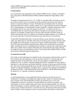módulo DIMM está empezando a penetrar en el mercado, y se presenta como el futuro, en
especial el tipo SDRAM.
Características.
Las características más importantes de los módulos SIMM son tres: Tamaño, velocidad y
tipo, que puede ser DRAM (Dinamic RAM) ó también llamada Fast Page Mode, ó bien
EDO.
El tamaño lo encontraremos de 4, 8, 16 y 32 Mb. La velocidad indica el tiempo de acceso
que utiliza el módulo, que es el tiempo que tarda la memoria en procesar una orden de
lectura ó escritura enviada por el micro. Normalmente está indicado sobre los chips de
forma que detrás de la marca y modelo, aparece un “6” solo ó detrás de un guión, indicando
60 ns. (nanosegundos. Un nanosegundo es igual a 0,000,001 segundos). Hace poco, todos
los módulos eran de 70 ns, pero los actuales son de 60 ns. y se esperan de 50 ns. La
velocidad del Bus de la placa base determinará el tiempo de acceso que ha de tener la
memoria. Por ejemplo, en placas base en las que el Bus funciona a 66 Mhz, hemos de
utilizar memorias de 60 ns. En cualquier caso, debemos instalar módulos con el tiempo de
acceso que especifica el manual de la placa para que todo funcione correctamente.
El tipo EDO (Extended Data Out) y el normal, difieren en que el primero incorpora una
caché, que aporta algo de velocidad, sobre todo en las placas que no tienen memoria caché
de segundo nivel (casi ninguna, a menos que le hayan vendido una baratija). Los chipset
VX y HX Están especialmente preparados para obtener más rendimiento de la memoria
EDO. Actualmente casi no se consiguen de las normales, así que hay que utilizar las de tipo
EDO, pero cuidado: Solo los últimos 486 fabricados están pensados para poder utilizarla.
Su tiempo de acceso es generalmente de 60 ns. Las mezclas entre módulos EDO y no EDO
tienen efectos diferentes según las placas base.
La memoria en los 486.
En los 486, no hacia falta poner los módulos de dos en dos porque el Bus de datos era de 32
bits. También eran más tolerantes en esto de mezclar memorias. La solución ante estos
cambios por parte de los fabricantes, está en que unos usuarios se desprendan de los
módulos de 70 ns. no EDO y coloquen módulos de 60 EDO, vendiendo los suyos usados a
buen precio a otras personas, que quieran añadirlas a las que ya tenían, que serán del mismo
tipo. Hay una creencia generalizada de que una placa 486 no admite EDO. Esto no es cierto
siempre, ya digo que las últimas si lo hacen. Si no, ¿ que hace este mensaje en la pantalla de
arranque de un 486 ?: “EDO RAM DETECTED AT ROW 0,1” (RAM EDO detectada en
los zócalos 0 y 1). Además, el manual lo especificaba.
Montaje.
La electricidad estática es muy perjudicial para las memorias, recuerde de nuevo la
introducción. El montaje es el trabajo más simple de todos. Observe el manual de la placa
para averiguar como están distribuidos los bancos de memoria (esto a veces está
serigrafiado en la placa), y comience a insertar módulos en el banco mas inferior, que
normalmente es el cero. Según la placa que monte, esto será imprescindible ó no, pero de
todas formas hágalo, es buena costumbre seguir un orden lógico. Fíjese en las dos pestañas
que hay en los extremos del zócalo. La posición de esta y del zócalo le indican por que lado
entra el módulo. Ahora compare la marca en la parte inferior del módulo y la del zócalo,
 