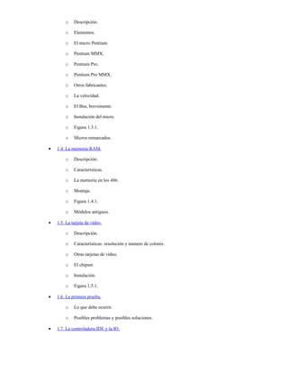 o    Descripción.

        o    Elementos.

        o    El micro Pentium.

        o    Pentium MMX.

        o    Pentium Pro.

        o    Pentium Pro MMX.

        o    Otros fabricantes.

        o    La velocidad.

        o    El Bus, brevemente.

        o    Instalación del micro.

        o    Figura 1.3.1.

        o    Micros remarcados.

•   1.4. La memoria RAM.

        o    Descripción.

        o    Características.

        o    La memoria en los 486.

        o    Montaje.

        o    Figura 1.4.1.

        o    Módulos antiguos.

•   1.5. La tarjeta de vídeo.

        o    Descripción.

        o    Características: resolución y numero de colores.

        o    Otras tarjetas de vídeo.

        o    El chipset.

        o    Instalación.

        o    Figura 1.5.1.

•   1.6. La primera prueba.

        o    Lo que debe ocurrir.

        o    Posibles problemas y posibles soluciones.

•   1.7. La controladora IDE y la IO.
 