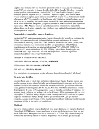 La placa base no tiene entre sus funciones generar la señal de vídeo, de esto se encarga la
tarjeta VGA. Al principio, el sistema de vídeo de los PC se llamaba Hércules, y no podía
generar gráficos, solo caracteres. Le siguió el CGA (Color Graphics Adapter), que sí
manejaba gráficos, después el EGA (Enhanced Graphics Adapter), más tarde el VGA
(Video Graphics Adapter), y por último el actual SVGA (Super VGA). Últimamente tiende
a llamársele solo VGA, para abreviar (las llamaré así). Esta tarjeta recoge los datos que el
micro envía a la pantalla y los transforma en una señal de vídeo adecuada para monitores
VGA. Tiene memoria RAM propia, que puede ser DRAM, EDO ó de otros tipos especiales.
Suele ser de 1 Mb. Algunas tienen la capacidad de ampliar esta memoria mediante la
adición de un par de chips especiales para este fin, ó bien mediante la sustitución de los que
ya tiene por otros mayores.
Características: resolución y numero de colores.
Las tarjetas VGA alcanzan una resolución (número de puntos horizontales y verticales) de
1280 x 1024, pero esto depende de la cantidad de memoria, del número de colores
simultáneos en pantalla y de los DRIVERS. Mientras más resolución y más colores, más
consumo de memoria. Las resoluciones posibles son generalmente 640x480 (muy
extendida, por ser la máxima que alcanzaba la antigua VGA), 800x600, 1024x768 y
1280x1024. El número de colores: 16, 256, 65536 y 16,8 millones. Por ejemplo, una
conocida Cirrus Logic 5446 con 1 Mb de RAM ampliable a 2 tiene las siguientes
características (datos válidos bajo Windows 95):
En modo 16 colores: 640x480 y 800x600
256 colores: 640x480, 800x600, 1024x768 y 1280x1024
65536 colores: 640x480, 800x600 y 1024x768
16,8 Mill. col.: 640x480 y 800x600
(Las resoluciones presentadas en negrita solo están disponibles utilizando 2 Mb RAM)
Otras tarjetas de vídeo.
Lo dicho hasta aquí es válido para las tarjetas más comunes. Aparte de estas, existen una
amplia gama de tarjetas más sofisticadas que utilizan distintas técnicas para acelerar los
procesos de vídeo, con objeto de mejorar los trabajos multimedia que utilizan animación,
vídeo, generación de imágenes 3D, etc, etc, etc. Una nota importante: el conocido sistema
de compresión de vídeo MPEG, que permite vídeo en pantalla completa a 30 imágenes por
segundo puede realizarse por software, de hecho Windows 95 incorpora estos drivers, pero
esto implica TIEMPO de trabajo del procesador. Las tarjetas actuales tienden a incorporar
chips que realizan este trabajo. El tipo de Bus que utiliza es el PCI, ya que necesita
velocidad. Aunque este trabaja a 32 bits, muchas tarjetas utilizan modos de transferencia de
bloques de 64 bits, lo que mejora el rendimiento.
El chipset.
De nuevo estamos ante un sistema de chipset. Esto quiere decir que por ejemplo el referido
Cirrus Logic GD5446 es un chipset, por lo que la tarjeta que lo incorpora no tiene por que
ser de dicha marca. Otra gran conocida en este tema es la Trident. Hay cientos de tarjetas
aceleradoras de vídeo y cientos de recursos disponibles. No es el tema que nos ocupa.
 