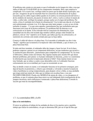 El problema más común en este punto es que el ordenador no de imagen de vídeo, cosa que
indica el fallo de CUALQUIERA de los componentes instalados. Bien, aquí empieza lo
complicado. Si le ocurre esto, verifique todos los pasos que ha dado desde el principio, uno
por uno. Asegúrese de que ha insertado bien los conectores de alimentación de la placa
(recuerde que los cables negros deben quedar en el centro), la correcta posición del micro y
de los módulos de memoria ¿ha puesto al menos dos?, retire y vuelva a colocar la tarjeta de
vídeo, y sobre todo, verifique los jumpers, porque suelen ser el origen del problema. Por
cierto, ¿Gira el ventilador de la fuente de alimentación?. Eso le dará una idea de si la fuente
está suministrando corriente ó no. Si le digo que entre tanto jumper, a veces se nos olvida
enchufar el equipo... Y es que estos aparatos, generalmente hay que enchufarlos para que
funcionen (son cosas de la técnica moderna). Un problema fácil de detectar es un
cortocircuito en la fuente. Si ha colocado mal los conectores de alimentación, ó por
casualidad uno de ellos está tocando algo metálico (difícil, porque están forrados de
plástico), oirá un “clic” repetitivo en la fuente, que indica que hay un cortocircuito y el
suministro de corriente está siendo cortado para que no haya daños.
Conecte el cable del altavoz a la placa base. Si al encender el ordenador oye dos ó más
“beeps”, significa que la memoria ó la tarjeta de vídeo está fallando, y que el micro y la
placa funcionan bien.
Si todo está bien instalado, el ordenador debe dar imagen y hacer los test. Si no lo hace,
podemos empezar a pensar en un componente defectuoso, así que tendremos que recurrir a
la sustitución para detectarlo. ¿Instrumentos para comprobar los componentes? Si, los tiene
el fabricante y deben costar una fortuna. Hay algunas tarjetas para zócalos ISA que dicen
detectar problemas, pero piense: si el propio ordenador no funciona, ¿como va a suministrar
la información que necesita la tarjeta para detectar el fallo?. Estas tarjetas tienen un uso
muy limitado, que se reduce a cuatro cosas detectables solo si el ordenador funciona
correctamente casi en su totalidad, por lo que no recomiendo su uso.
Hay un detalle a tener en cuenta: si el ordenador funciona en los primeros arranques, pero
deja de hacerlo en posteriores, y observa que retirando y volviendo a insertar la tarjeta de
vídeo el problema se corrige temporalmente, para después volver a fallar, es muy probable
que tenga usted una tarjeta de vídeo que no trabaja con esa placa base, o sea una
INCOMPATIBILIDAD. Pruebe otro MODELO de tarjeta de vídeo, y si no desaparece el
problema, es que el conjunto placa base-micro no está trabajando bien (configuración de los
jumpers incorrecta, micro defectuoso ó remarcado, ó placa base defectuosa). Consulte la
sección que trata las incompatibilidades.




1.7.- La controladora IDE y la IO.
Que es la controladora.
El micro no gobierna el trabajo de las unidades de disco ni los puertos serie y paralelo,
trabajo que realiza la controladora, a la que se denomina IDE, por ser el tipo de Bus que
 