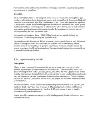 Por supuesto, en los ordenadores modernos, esta tarjeta no existe. Los conectores pueden
encontrarse en la placa base.
Conexión.
En la controladora, tanto si está integrada como si no, se conectan los cables planos que
conducen a los discos duros, disqueteras, puertos serie y paralelos, de forma que el lado del
cable que tiene una banda roja, debe coincidir con el pin 1 de su correspondiente zócalo en
la placa base ó tarjeta. Actualmente se pueden encontrar dos conectores IDE, en los que se
puede conectar hasta cuatro dispositivos (discos duros y CD-ROM) , dos en cada conector,
un conector para las disqueteras (se pueden instalar dos unidades), un conector para el
puerto paralelo y dos para los puertos serie.
La conexión de los discos duros y CD-ROM es la más ancha, seguida de la de las
disqueteras, la conexión paralelo y por ultimo las serie.
La conexión de dos dispositivos IDE en un mismo conector puede hacerse muy fácilmente,
ya que el cable plano, tiene tres conectores: un extremo va a la controladora, el otro
extremo a una de las unidades, y el que está incorporado en medio, a la otra unidad. Lo
mismo ocurre con el cable de las disqueteras. La conexión de los dispositivos se detalla en
el apartado de cada uno de ellos.



1.8.- Los puertos serie y paralelo.
Descripción.
El puerto serie es un canal de comunicación que suele usarse para conectar el ratón,
módem, algunos tipos de impresora (no es frecuente), etc. Como su nombre indica, los
datos circulan por el en “serie”, es decir, en fila, uno detrás del otro. Obedece a una norma
estándar internacional llamada RS-232. El puerto paralelo es otro canal usado normalmente
para las impresoras, escáner, unidades de almacenamiento externas, etc. En este, los datos
circulan en “paralelo”, que quiere decir a la vez, en grupos, por ello tiene más conductores
y es más rápido.
El conector externo (el que asoma al exterior) usado para estos puertos es el tipo DB, que
puede ser de 25 ó de 9 pins para el serie, y de 25 para el paralelo. No hay problemas de
confusión entre los conectores serie y paralelo de 25 pins, porque el serie es macho,
mientras que el paralelo es hembra.
Inserte los cables en sus conectores y atornille las plaquetas de fijación de los conectores
exteriores en la caja.
 
