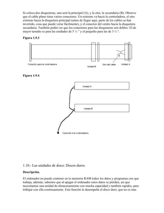 Si coloca dos disqueteras, una será la principal (A), y la otra, la secundaria (B). Observe
que el cable plano tiene varios conectores. Un extremo va hacia la controladora, el otro
extremo hacia la disquetera principal (antes de llegar aquí, parte de los cables se han
invertido, cosa que puede verse fácilmente), y el conector del centro hacia la disquetera
secundaria. También podrá ver que los conectores para las disqueteras son dobles: El de
mayor tamaño es para las unidades de 5 ¼ ” y el pequeño para las de 3 ½ “.
Figura 1.9.3




Figura 1.9.4




1.10.- Las unidades de disco: Discos duros.
Descripción.
El ordenador no puede contener en la memoria RAM todos los datos y programas con que
trabaja, además, sabemos que al apagar el ordenador estos datos se pierden, así que
necesitamos una unidad de almacenamiento con mucha capacidad y también rapidez, para
trabajar con ella continuamente. Esta función la desempeña el disco duro, que no es mas
 