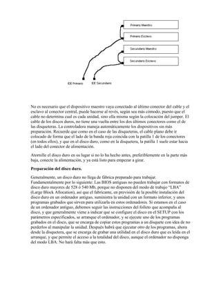 No es necesario que el dispositivo maestro vaya conectado al último conector del cable y el
esclavo al conector central, puede hacerse al revés, según sea más cómodo, puesto que el
cable no determina cual es cada unidad, sino ella misma según la colocación del jumper. El
cable de los discos duros, no tiene una vuelta entre los dos últimos conectores como el de
las disqueteras. La controladora maneja automáticamente los dispositivos sin más
preparación. Recuerde que como en el caso de las disqueteras, el cable plano debe ir
colocado de forma que el lado de la banda roja coincida con la patilla 1 de los conectores
(en todos ellos), y que en el disco duro, como en la disquetera, la patilla 1 suele estar hacia
el lado del conector de alimentación.
Atornille el disco duro en su lugar si no lo ha hecho antes, preferiblemente en la parte más
baja, conecte la alimentación, y ya está listo para empezar a girar.
Preparación del disco duro.
Generalmente, un disco duro no llega de fábrica preparado para trabajar.
Fundamentalmente por lo siguiente: Las BIOS antiguas no pueden trabajar con formatos de
disco duro mayores de 528 ó 540 Mb, porque no disponen del modo de trabajo “LBA”
(Large Block Allocation), así que el fabricante, en previsión de la posible instalación del
disco duro en un ordenador antiguo, suministra la unidad con un formato inferior, y unos
programas grabados que sirven para utilizarla en estos ordenadores. Si estamos en el caso
de un ordenador antiguo, debemos seguir las instrucciones del folleto que acompaña al
disco, y que generalmente viene a indicar que se configure el disco en el SETUP con los
parámetros especificados, se arranque el ordenador, y se ejecute uno de los programas
grabados en el disco, que se encarga de copiar estos programas a un disquete con idea de no
perderlos al manipular la unidad. Después habrá que ejecutar otro de los programas, ahora
desde la disquetera, que se encarga de grabar una utilidad en el disco duro que es leída en el
arranque, y que permite el acceso a la totalidad del disco, aunque el ordenador no disponga
del modo LBA. No hará falta más que esto.
 