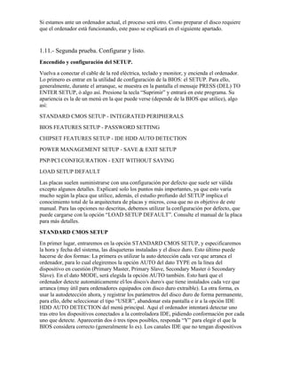 Si estamos ante un ordenador actual, el proceso será otro. Como preparar el disco requiere
que el ordenador está funcionando, este paso se explicará en el siguiente apartado.


1.11.- Segunda prueba. Configurar y listo.
Encendido y configuración del SETUP.
Vuelva a conectar el cable de la red eléctrica, teclado y monitor, y encienda el ordenador.
Lo primero es entrar en la utilidad de configuración de la BIOS: el SETUP. Para ello,
generalmente, durante el arranque, se muestra en la pantalla el mensaje PRESS (DEL) TO
ENTER SETUP, ó algo así. Presione la tecla “Suprimir” y entrará en este programa. Su
apariencia es la de un menú en la que puede verse (depende de la BIOS que utilice), algo
así:
STANDARD CMOS SETUP - INTEGRATED PERIPHERALS
BIOS FEATURES SETUP - PASSWORD SETTING
CHIPSET FEATURES SETUP - IDE HDD AUTO DETECTION
POWER MANAGEMENT SETUP - SAVE & EXIT SETUP
PNP/PCI CONFIGURATION - EXIT WITHOUT SAVING
LOAD SETUP DEFAULT
Las placas suelen suministrarse con una configuración por defecto que suele ser válida
excepto algunos detalles. Explicaré solo los puntos más importantes, ya que esto varía
mucho según la placa que utilice, además, el estudio profundo del SETUP implica el
conocimiento total de la arquitectura de placas y micros, cosa que no es objetivo de este
manual. Para las opciones no descritas, debemos utilizar la configuración por defecto, que
puede cargarse con la opción “LOAD SETUP DEFAULT”. Consulte el manual de la placa
para más detalles.
STANDARD CMOS SETUP
En primer lugar, entraremos en la opción STANDARD CMOS SETUP, y especificaremos
la hora y fecha del sistema, las disqueteras instaladas y el disco duro. Esto último puede
hacerse de dos formas: La primera es utilizar la auto detección cada vez que arranca el
ordenador, para lo cual elegiremos la opción AUTO del dato TYPE en la línea del
dispositivo en cuestión (Primary Master, Primary Slave, Secondary Master ó Secondary
Slave). En el dato MODE, será elegida la opción AUTO también. Esto hará que el
ordenador detecte automáticamente el/los disco/s duro/s que tiene instalados cada vez que
arranca (muy útil para ordenadores equipados con disco duro extraible). La otra forma, es
usar la autodetección ahora, y registrar los parámetros del disco duro de forma permanente,
para ello, debe seleccionar el tipo “USER”, abandonar esta pantalla e ir a la opción IDE
HDD AUTO DETECTION del menú principal. Aquí el ordenador intentará detectar uno
tras otro los dispositivos conectados a la controladora IDE, pidiendo conformación por cada
uno que detecte. Aparecerán dos ó tres tipos posibles, responda “Y” para elegir el que la
BIOS considera correcto (generalmente lo es). Los canales IDE que no tengan dispositivos
 