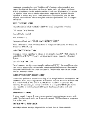 conectados, mostrarán algo como “Not Detected”. Continúe ó salga pulsando la tecla
escape, si no hay más dispositivos que detectar. Ahora vuelva a la primera opción del
SETUP, y compruebe que los parámetros aparecen en la línea del dispositivo en cuestión.
Por supuesto, puede introducir usted manualmente los parámetros del disco duro que
figuran en su etiqueta. Hay 46 ó 47 tipos predefinidos de discos duros, pero son tipos
antiguos, los discos duros actuales no figuran entre estos predefinidos. Esto es todo para
esta opción.
BIOS FEATURES SETUP
Vaya a la segunda: BIOS FEATURES SETUP, y escoja las siguientes opciones:
CPU Internal Cache: Enabled
External Cache: Enabled
Boot sequence: A,C
Hemos especificado qu > POWER MANAGEMENT SETUP
Puede activar desde aquí la opción de ahorro de energía con todo detalle. Por defecto está
desactivada (DISABLED).
PNP/PCI CONFIGURATION
Esta opción permite especificar el método de trabajo de los buses ISA y PCI, así como el
modo PLUG AND PLAY. Conserve los valores que presenta ó cargue los valores por
defecto.
LOAD SETUP DEFAULT
Carga los valores por defecto para todas las opciones del SETUP. Hay una tabla que tiene
estos valores, y que son los recomendados para un óptimo funcionamiento. Si duda de la
configuración que ha elegido, cargue estos valores y asegúrese de nuevo de que el disco
duro está bien seleccionado.
INTEGRATED PERIPHERALS SETUP
Establece las opciones de la controladora IO y la IDE. Ponga “Enabled” en el apartado IDE
HDD Block Mode, esto da la posibilidad de acelerar el acceso al disco duro. El modo PIO
de la controladora IDE debe estar en AUTO. Habilite “Enabled” el control del IDE
primario y del secundario, así como el controlador de la disquetera “FDD” y los puertos
serie y paralelo. El control del puerto USB puede dejarlo desactivado si no lo está
utilizando.
PASSWORD SETTING
Si quiere impedir el acceso de otras personas, establezca una clave de acceso, pero no la
olvide. Si no la recuerda tendrá que descargar la memoria CMOS mediante un jumper que
tiene la placa base.
IDE HDD AUTO DETECTION
Ya se explicó antes. Averigua los parámetros del disco duro de forma automática.
 