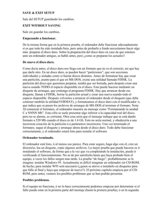 SAVE & EXIT SETUP
Sale del SETUP guardando los cambios.
EXIT WITHOUT SAVING
Sale sin guardar los cambios.
Empezando a funcionar.
De la misma forma que en la primera prueba, el ordenador debe funcionar adecuadamente
si es que todo ha sido instalado bien, pero antes de probarlo a fondo necesitamos hacer algo
más: preparar el disco duro. Sobre la preparación del disco duro en caso de que estemos
ante un ordenador antiguo, se habló antes, pero ¿como se preparan los actuales?.
De nuevo el disco duro.
Como decía antes, el disco duro nos llega con un formato que no es el correcto, así que hay
que darle otro. En un disco duro, se pueden hacer “particiones”, que son secciones
individuales y aisladas como si fueran discos distintos. Antes de formatear hay que crear
una partición, asunto para el que en MS-DOS, existe una utilidad llamada FDISK. La
partición del disco que queremos preparar, tendrá que ser borrada, para después crear una
nueva usando TODO el espacio disponible en el disco. Esto puede hacerse mediante un
disquete de arranque, que contenga el programa FDISK. Hay que arrancar desde ese
disquete, llamar a FDISK, borrar la partición actual y crear una nueva usando todo el
espacio disponible. Después volvemos a arrancar el ordenador desde el disquete (que debe
contener también la utilidad FORMAT), y formateamos el disco duro con el modificador /s,
que indica que se pasen los archivos de arranque de MS-DOS al terminar el formato. Nota:
Al comenzar el formateo, el ordenador muestra un mensaje como “Formateando la unidad
C a NNNN Mb”. Esta cifra se suele presentar algo inferior a la capacidad real del disco,
pero no se alarme, es corriente. Otra cosa seria que el mensaje indique que se está dando
formato a 520 Mb cuando el disco es de 1.6 Gb. Esto no sería normal, y obedecería a una
incorrecta creación de la partición ó a parámetros incorrectos. Una vez terminado el
formateo, saque el disquete y arranque ahora desde el disco duro. Todo debe funcionar
correctamente, y el ordenador estará listo para instalar el software.
Ordenador terminado.
El ordenador está listo, ó al menos eso parece. Para estar seguro, haga algo con el, cree un
directorio, lea un disquete, copie algunos archivos. La mejor prueba que puede hacerse es ir
instalando el software, de forma que a la vez que va completando la instalación, puede ir
verificando el funcionamiento. No se de por satisfecho hasta que haya probado bien el
equipo, a veces los fallos surgen mas tarde. La prueba “de fuego”, probablemente se la
imagina: instalar Windows 95. Actualmente es difícil imaginar un ordenador sin CD-ROM,
de hecho, para instalar W95 será necesario (¿quien se atreve a instalarlo en disquetes para
que falle al final y haya que empezar de nuevo?). El próximo capítulo empieza por el CD-
ROM, pero antes, veamos los posibles problemas que se han podido presentar.
Posibles problemas.
Si el equipo no funciona, ó no lo hace correctamente podemos empezar por determinar si el
fallo puede estar en la primera parte del montaje (hasta la primera prueba), ó en la segunda.
 