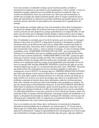 Si en este momento, el ordenador no llega a pasar la primera prueba, no dude en
desconectar los dispositivos que instaló en esta segunda parte y volver a probar. A veces, al
manipular el equipo, podemos mover un módulo de memoria, la tarjeta de video, un
conector de alimentación, hacer un cortocircuito, etc. Salvo por esta circunstancia, es
extraño que un equipo que superó la primera prueba, ahora se niegue a pasarla de nuevo.
Dado que anteriormente se explicaron los posibles problemas que pueden aparecer en ese
momento, pasaré a describir los que pueden estar ocasionados por la segunda parte del
montaje.
No hay mucho que averiguar, dado que solo se ha montado el disco duro, la disquetera y
los puertos de entrada-salida. De la misma forma que en el primer test, asegúrese de la
correcta conexión de estos dispositivos, porque generalmente es el origen del fallo. En este
punto, doy por hecho que el ordenador muestra imagen e intenta arrancar, pero no llega a
cargar el sistema operativo. Si no fuera así, habría que buscar en un punto anterior al actual.
Bien. El ordenador se enciende, pasa el test de la memoria, pero no continua. Si consiguió
detectar el disco duro en el SETUP, y luego hacer la partición y formatearlo, no debería
encontarse ahora con un fallo de este, pero aún así, puede haber ocurrido algo desde ese
momento hasta ahora. Desconecte todo lo instalado en la segunda parte excepto el disco
duro (el principal si hay varios), y vuelva a intentar el arranque. A veces Un mensaje delata
el problema, como “HARD DISK CONTROLLER FAILURE”, que en principio hace
referencia a la controladora, pero que en realidad, puede esconder un fallo del disco duro.
Este otro tiene el mismo tratamiento: “HARD DISK DRIVE FAILURE”, porque de igual
forma que el anterior, puede esconder otro fallo. Esto es debido a que la pareja disco duro-
controladora forman un conjunto difícil de analizar por el ordenador, pero pensemos
primero en su significado explícito y luego en que puede haber gato encerrado. Revise de
nuevo el conector IDE utilizado (PRIMARY MASTER), la posición del cable en sus dos
extremos (banda roja con pin 1), y la selección del disco duro como “MASTER”. Recuerde
que puede utilizar dos cualesquiera de los tres conectores grapados al cable plano. A
continuación, revise el SETUP. Un mensaje típico es “MISSING OPERATING SYSTEM”,
que indica que aunque se tiene acceso al disco duro, no se puede leer el sistema operativo.
Este caso suele darse cuando el formato del disco no es del todo correcto, de forma que se
pudo escribir en el, incluso en el sector de arranque, pero ahora no es posible leerlo. Si el
problema se presenta al conectar discos duros adicionales, repita las verificaciones para
todos ellos, teniendo en cuenta que ahora serán tratados como secundario y/o esclavo. No
hay más razones para un funcionamiento incorrecto. Si está TOTALMENTE SEGURO de
haber hecho la instalación correctamente, quizás sea hora de probar ese disco duro en otro
ordenador, para despejar la duda de si el fallo está originado por este ó por la controladora.
Un cable plano defectuoso es muy poco corriente (a veces el hecho de retirarlo y poner otro
soluciona el fallo, no porque estuviera defectuoso, sino porque estaba mal introducido en su
lugar). La disquetera desconectada no impide el arranque del ordenador, solo hace que este
advierta de que el dispositivo falla. Si sospecha de un componente defectuoso, consulte la
sección Reparación, hay varios criterios para determinarlo.
Una vez en marcha con solo el disco duro, verificaremos la conexión de la disquetera.
Recuerde las particularidades de su instalación: un conector para la “A” (el que está en
último lugar en el cable plano, despues de la vuelta de parte del cable), y otro para la “B”,
aparte de la alimentación. Aunque la imposibilidad de leer una disquetera no es motivo para
que el ordenador no arranque, puede estar ocurriendo algo más grave, algo que impida el
 