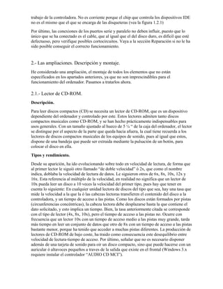 trabajo de la controladora. No es corriente porque el chip que controla los dispositivos IDE
no es el mismo que el que se encarga de las disqueteras (vea la figura 1.2.1)
Por último, las conexiones de los puertos serie y paralelo no deben influir, puesto que lo
único que se ha conectado es el cable, que al igual que el del disco duro, es difícil que esté
defectuoso, pero verifique posibles cortocircuitos. Vaya a la sección Reparación si no le ha
sido posible conseguir el correcto funcionamiento.


2.- Las ampliaciones. Descripción y montaje.
He considerado una ampliación, el montaje de todos los elementos que no están
especificados en los apartados anteriores, ya que no son imprescindibles para el
funcionamiento del ordenador. Pasamos a tratarlos ahora.

2.1.- Lector de CD-ROM.
Descripción.
Para leer discos compactos (CD) se necesita un lector de CD-ROM, que es un dispositivo
dependiente del ordenador y controlado por este. Estos lectores admiten tanto discos
compactos musicales como CD-ROM, y se han hecho prácticamente indispensables para
usos generales. Con un tamaño ajustado al hueco de 5 ¼ “ de la caja del ordenador, el lector
se distingue por el aspecto de la parte que queda hacia afuera, la cual tiene recuerda a los
lectores de discos compactos musicales de los equipos de sonido, pues al igual que estos,
dispone de una bandeja que puede ser extraida mediante la pulsación de un botón, para
colocar el disco en ella.
Tipos y rendimiento.
Desde su aparición, ha ido evolucionando sobre todo en velocidad de lectura, de forma que
al primer lector le siguió otro llamado “de doble velocidad” ó 2x, que como el nombre
indica, doblaba la velocidad de lectura de datos. Le siguieron otros de 6x, 8x, 10x, 12x y
16x. Esta referencia al múltiplo de la velocidad, en realidad no significa que un lector de
10x pueda leer un disco a 10 veces la velocidad del primer tipo, pues hay que tener en
cuenta lo siguiente: En cualquier unidad lectora de discos del tipo que sea, hay una tasa que
mide la velocidad a la que la ó las cabezas lectoras transfieren el contenido del disco a la
controladora, y un tiempo de acceso a las pistas. Como los discos están formados por pistas
(circunferencias concéntricas), la cabeza lectora debe desplazarse hasta la que contiene el
dato solicitado, y esto implica un tiempo. Bien, la tasa anteriormente citada se corresponde
con el tipo de lector (4x, 8x, 10x), pero el tiempo de acceso a las pistas no. Ocurre con
frecuencia que un lector 10x con un tiempo de acceso medio a las pistas muy grande, tarda
más tiempo en leer un conjunto de datos que otro de 8x con un tiempo de acceso a las pistas
bastante menor, porque ha tenido que acceder a muchas pistas diferentes. La producción de
lectores de CD-ROM de bajo coste, ha traido como consecuencia este desequilibrio entre
velocidad de lectura-tiempo de acceso. Por último, señalar que no es necesario disponer
además de una tarjeta de sonido para oir un disco compacto, sino que puede hacerse con un
auricular ó altavoces pequeños a traves de la salida que existe en el frontal (Windows 3.x
requiere instalar el controlador “AUDIO CD MCI”).
 