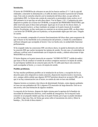 Instalación.
El lector de CD-ROM ha de colocarse en uno de los huecos anchos (5 ¼ “) de la caja del
ordenador, conectarle la alimentación y el cable de datos (recuerde la posición de la banda
roja). Esto está en estrecha relación con la instalación del disco duro, ya que utiliza la
controladora IDE. La forma más común de conectarlo es poniendolo como esclavo en el
IDE primario (si es que hay un solo disco duro). Vea la figura 1.10.1. Cualquiera de estos
dispositivos podría ser el lector de CD-ROM, a excepción del PRIMARIO MAESTRO, que
debe reservarse para el disco duro principal. Igual que en el caso de los discos duros, la
elección maestro/esclavo, se hace mediante un jumper en la parte trasera de la unidad
lectora. En principo, no hay razón para no conectar en un mismo puerto IDE, un disco duro
y un lector de CD-ROM, pero en la práctica, se ha presentado algún que otro caso. Téngalo
en cuenta.
Una vez montado, compruebe el correcto funcionamiento del disco duro, para asegurarse de
que el lector no ha interferido en la comunicación del primero, e instale los controladores
software (disquete que acompaña al lector). Una vez hecho esto, la unidad debe funcionar
perfectamente.
Si ha ocupado todas las conexiones IDE con discos duros, le queda la alternativa de utilizar
la conexión IDE que suelen incorporar las tarjetas de sonido. En este caso, el controlador de
software a utilizar será el suministrado con la tarjeta de sonido, y deberá seleccionar el tipo
MAESTRO en el lector.
El lector dispone en la parte trasera de un conector “AUDIO OUTPUT” (salida de audio)
que tiene el fin de conducir el sonido de un disco compacto musical a la tarjeta de sonido,
la cual dispone también de un conector para este fín. El cable para hacer esta conexión
suele acompañar al lector, y a veces a la tarjeta de sonido.
Posibles problemas.
No hay muchos problemas posibles en la instalación de un lector, a excepción de los ya
descritos para otros dispositivos (mala conexión, disposición maestro/esclavo incorrecta,
etc.), aunque cabría señalar que algunos SETUP permiten desactivar un puerto IDE, por lo
que si no hay comunicación con el lector, no estaría de más revisar esta utilidad.
Algunos lectores se resisten a leer discos de determinado formato, como algunos grabados
en casa con una grabadora de CD, ó algunos CD musicales de larga duración. Esto no es
una avería, solo una limitación de algunos modelos.
La mayoría de los lectores, dispone de algún sistema para la apertura de la bandeja sin
necesidad de alimentación eléctrica, como medida de emergencia. En la mayoría suele
consistir en un pequeño taladro que hay en la parte frontal, por el que se puede introducir
un alfiler ó algo muy fino, de forma que actue sobre el mecanismo de cierre y libere la
bandeja. ¡ No olvide el disco dentro !.
 