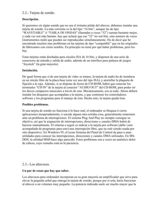 2.2.- Tarjeta de sonido.
Descripción.
Si queremos oir algún sonido que no sea el irritante pitido del altavoz, debemos instalar una
tarjeta de sonido. La más corriente es la del tipo “16 bits”, aunque las de tipo
“WAVETABLE” ó “TABLA DE ONDAS” (llamadas a veces “32”) suenan bastante mejor,
y cada vez son más baratas. hay que aclarar que ese “32” no son bits, sino numero de voces
(instrumentos midi) que pueden ser reproducidas simultaneamente. He de decir que he
encontrado muchos mas problemas en las tarjetas de tipo “compatible” que en las originales
de fabricantes con cierto nombre. En principio no tiene por qué haber problemas, pero los
hay.
Estas tarjetas están diseñadas para zócalos ISA de 16 bits, y disponen de una serie de
conectores de entrada y salida de audio, además de un interface para palanca de juegos
“Joystick” (la gran mayoría).
Instalación.
De igual forma que si de una tarjeta de video se tratase, la tarjeta de audio ha de instalarse
en un zócalo libre de la placa base (esta vez uno del tipo ISA), y atornillar la plaqueta de
fijación a la caja. Además, si se dispone de lector de CD-ROM, habrá que conectar los
terminales “CD IN” de la tarjeta al conector “AUDIO OUT” del CD-ROM, para poder oir
los discos compactos musicales a través de esta. Mecánicamente, eso es todo. Ahora deberá
instalar los disquetes que acompañan a la tarjeta, y que contienen los controladores
software y los programas para el manejo de esta. Hecho esto, la tarjeta queda lista.
Posibles problemas.
Si una tarjeta de sonido no funciona ó lo hace mal, el ordenador se bloquea ó cierra
aplicaciones inesperadamente, ó sucede alguna otra extraña cosa, generalmente estaremos
ante un problema de interrupciones. El sistema Plug And Play no siempre consigue su
objetivo, así que la asignación de interrupciones, direcciones y canales DMA habrá de
hacerse manualmente. El sistema a seguir es indicar a la tarjeta por software (debe venir
acompañada de programas para esto) una interrupción libre, que no esté siendo usada por
otro dispositivo. En Windows 95, el icono Sistema del Panel de Control da paso a unas
utilidades para conocer las interrupciones, direcciones y canales DMA utilizados. En MS-
DOS, la utilidad MSD hace algo parecido. Estos problemas son a veces un auténtico dolor
de cabeza, cuyo remedio está en la paciencia.




2.3.- Los altavoces.
Un par de cosas que hay que saber.
Los altavoces para ordenador incorporan en su gran mayoría un amplificador que sirve para
elevar la pequeña señal que entrega la tarjeta de sonido, porque por sí sola, haría funcionar
al altavoz a un volumen muy pequeño. La potencia indicada suele ser mucho mayor que la
 