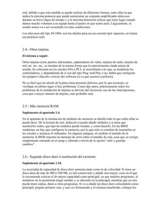 real, debido a que esta medida se puede realizar de diferentes formas, entre ellas la que
indica la máxima potencia que puede suministrar un conjunto amplificador-altavoces
durante un breve lapso de tiempo y a la máxima distorsión (efecto que tiene lugar cuando
damos mucho volumen a un equipo hasta el punto en que suena mal). Lógicamente, el
sonido nunca va a ser escuchado en estas condiciones.
Los altavoces del tipo 50-100w son los ideales para un uso normal (por supuesto, no tienen
esa potencia real).


2.4.- Otras tarjetas.
El sistema a seguir.
Otras tarjetas como puertos adicionales, capturadoras de video, tarjetas de radio, tarjetas de
red, etc. etc. etc., se instalan de la misma forma que la anteriormente citada tarjeta de
sonido. Se colocarán en los zócalos ISA ó PCI, se atornillarán a la caja, se instalarán los
controladores, y dependiendo de si son del tipo Plug And Play ó no, habrá que configurar
los jumpers ó hacerlo a través del software (si es que ocurren confictos).
No es fácil que un zócalo de la placa base presente defectos, por lo que aconsejo, se
verifique en último lugar si hay problemas. Como dije antes, prácticamente todos los
problemas de la instalación de tarjetas se derivan del incorrecto uso de las interrupciones,
cosa que a mayor número de tarjetas, más probable será.


2.5.- Más memoria RAM.
Suplemento al apartado 1.4.
En el apartado de la instalación de módulos de memoria se detalló todo lo que sobre ellas se
puede decir. De la lectura de este, deducirá si puede añadir módulos o si tiene que
sustituirlos todos, que tipo de módulos puede instalar, y como hacerlo. En las BIOS
modernas, no hay que configurar la memoria, por lo que solo es cuestión de insertarlas en
los zócalos y arrancar el ordenador. En algunas antiguas, al cambiar el tamaño de la
memoria, la BIOS muestra un mensaje de error sobre el tamaño de esta, cosa que se corrige
simplemente entrando en el setup y saliendo a través de la opción “salir y guardar
cambios”.


2.6.- Segundo disco duro ó sustitución del existente.
Suplemento al apartado 1.10.
La necesidad de capacidad de disco duro aumenta tanto como la de velocidad. Si tiene un
disco duro de más de 400 ó 500 Mb, es util conservarlo y añadir uno mayor, caso en el que
le recomiendo colocar el de mayor capacidad como principal, ya que muchos programas, al
instalarse no le permitirán elegir unidad, y se ubicarán en la principal, mientras que en otra
puede tener copias, datos u otros programas. Si va a añadir un disco duro colocándolo como
principal, prepare primero este, y una vez formateado y el sistema transferido, coloque los
 
