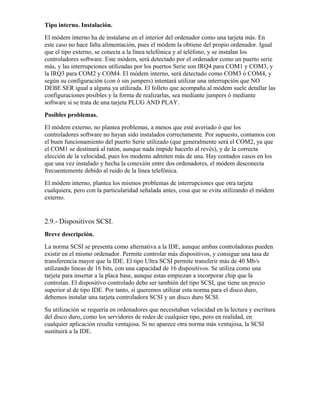 Tipo interno. Instalación.
El módem interno ha de instalarse en el interior del ordenador como una tarjeta más. En
este caso no hace falta alimentación, pues el módem la obtiene del propio ordenador. Igual
que el tipo externo, se conecta a la línea telefónica y al teléfono, y se instalan los
controladores software. Este módem, será detectado por el ordenador como un puerto serie
más, y las interrupciones utilizadas por los puertos Serie son IRQ4 para COM1 y COM3, y
la IRQ3 para COM2 y COM4. El módem interno, será detectado como COM3 ó COM4, y
según su configuración (con ó sin jumpers) intentará utilizar una interrupción que NO
DEBE SER igual a alguna ya utilizada. El folleto que acompaña al módem suele detallar las
configuraciones posibles y la forma de realizarlas, sea mediante jumpers ó mediante
software si se trata de una tarjeta PLUG AND PLAY.
Posibles problemas.
El módem externo, no plantea problemas, a menos que esté averiado ó que los
controladores software no hayan sido instalados correctamente. Por supuesto, contamos con
el buen funcionamiento del puerto Serie utilizado (que generalmente será el COM2, ya que
el COM1 se destinará al ratón, aunque nada impide hacerlo al revés), y de la correcta
elección de la velocidad, pues los modems admiten más de una. Hay contados casos en los
que una vez instalado y hecha la conexión entre dos ordenadores, el módem desconecta
frecuentemente debido al ruido de la linea telefónica.
El módem interno, plantea los mismos problemas de interrupciones que otra tarjeta
cualquiera, pero con la particularidad señalada antes, cosa que se evita utilizando el módem
externo.


2.9.- Dispositivos SCSI.
Breve descripción.
La norma SCSI se presenta como alternativa a la IDE, aunque ambas controladoras pueden
existir en el mismo ordenador. Permite controlar más dispositivos, y consigue una tasa de
transferencia mayor que la IDE. El tipo Ultra SCSI permite transferir más de 40 Mb/s
utilizando lineas de 16 bits, con una capacidad de 16 dispositivos. Se utiliza como una
tarjeta para insertar a la placa base, aunque estas empiezan a incorporar chip que la
controlan. El dispositivo controlado debe ser también del tipo SCSI, que tiene un precio
superior al de tipo IDE. Por tanto, si queremos utilizar esta norma para el disco duro,
debemos instalar una tarjeta controladora SCSI y un disco duro SCSI.
Su utilización se requería en ordenadores que necesitaban velocidad en la lectura y escritura
del disco duro, como los servidores de redes de cualquier tipo, pero en realidad, en
cualquier aplicación resulta ventajosa. Si no aparece otra norma más ventajosa, la SCSI
sustituirá a la IDE.
 
