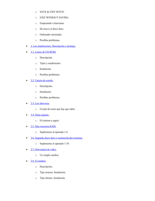 o    SAVE & EXIT SETUP.

        o    EXIT WITHOUT SAVING.

        o    Empezando a funcionar.

        o    De nuevo el disco duro.

        o    Ordenador terminado.

        o    Posibles problemas.

•   2. Las ampliaciones. Descripción y montaje.

•   2.1. Lector de CD-ROM.

        o    Descripción.

        o    Tipos y rendimiento.

        o    Instalación.

        o    Posibles problemas.

•   2.2. Tarjeta de sonido.

        o    Descripción.

        o    Instalación.

        o    Posibles problemas.

•   2.3. Los altavoces.

        o    Un par de cosas que hay que saber.

•   2.4. Otras tarjetas.

        o    El sistema a seguir.

•   2.5. Mas memoria RAM.

        o    Suplemento al apartado 1.4.

•   2.6. Segundo disco duro o sustitución del existente.

        o    Suplemento al apartado 1.10.

•   2.7. Otra tarjeta de vídeo.

        o    Un simple cambio.

•   2.8. El módem.

        o    Descripción.

        o    Tipo externo. Instalación.

        o    Tipo interno. Instalación.
 