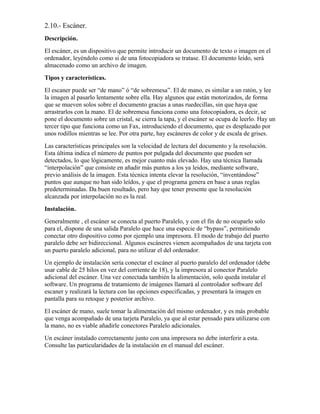 2.10.- Escáner.
Descripción.
El escáner, es un dispositivo que permite introducir un documento de texto o imagen en el
ordenador, leyéndolo como si de una fotocopiadora se tratase. El documento leido, será
almacenado como un archivo de imagen.
Tipos y características.
El escaner puede ser “de mano” ó “de sobremesa”. El de mano, es similar a un ratón, y lee
la imagen al pasarlo lentamente sobre ella. Hay algunos que están motorizados, de forma
que se mueven solos sobre el documento gracias a unas ruedecillas, sin que haya que
arrastrarlos con la mano. El de sobremesa funciona como una fotocopiadora, es decir, se
pone el documento sobre un cristal, se cierra la tapa, y el escáner se ocupa de leerlo. Hay un
tercer tipo que funciona como un Fax, introduciendo el documento, que es desplazado por
unos rodillos mientras se lee. Por otra parte, hay escáneres de color y de escala de grises.
Las características principales son la velocidad de lectura del documento y la resolución.
Esta última indica el número de puntos por pulgada del documento que pueden ser
detectados, lo que lógicamente, es mejor cuanto más elevado. Hay una técnica llamada
“interpolación” que consiste en añadir más puntos a los ya leidos, mediante software,
previo análisis de la imagen. Esta técnica intenta elevar la resolución, “inventándose”
puntos que aunque no han sido leídos, y que el programa genera en base a unas reglas
predeterminadas. Da buen resultado, pero hay que tener presente que la resolución
alcanzada por interpolación no es la real.
Instalación.
Generalmente , el escáner se conecta al puerto Paralelo, y con el fín de no ocuparlo solo
para el, dispone de una salida Paralelo que hace una especie de “bypass”, permitiendo
conectar otro dispositivo como por ejemplo una impresora. El modo de trabajo del puerto
paralelo debe ser bidireccional. Algunos escáneres vienen acompañados de una tarjeta con
un puerto paralelo adicional, para no utilizar el del ordenador.
Un ejemplo de instalación sería conectar el escáner al puerto paralelo del ordenador (debe
usar cable de 25 hilos en vez del corriente de 18), y la impresora al conector Paralelo
adicional del escáner. Una vez conectada también la alimentación, solo queda instalar el
software. Un programa de tratamiento de imágenes llamará al controlador software del
escaner y realizará la lectura con las opciones especificadas, y presentará la imagen en
pantalla para su retoque y posterior archivo.
El escáner de mano, suele tomar la alimentación del mismo ordenador, y es más probable
que venga acompañado de una tarjeta Paralelo, ya que al estar pensado para utilizarse con
la mano, no es viable añadirle conectores Paralelo adicionales.
Un escáner instalado correctamente junto con una impresora no debe interferir a esta.
Consulte las particularidades de la instalación en el manual del escáner.
 