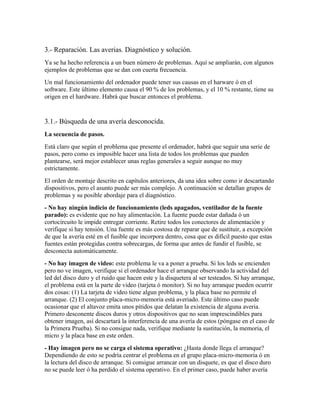 3.- Reparación. Las averias. Diagnóstico y solución.
Ya se ha hecho referencia a un buen número de problemas. Aquí se ampliarán, con algunos
ejemplos de problemas que se dan con cuerta frecuencia.
Un mal funcionamiento del ordenador puede tener sus causas en el harware ó en el
software. Este último elemento causa el 90 % de los problemas, y el 10 % restante, tiene su
origen en el hardware. Habrá que buscar entonces el problema.


3.1.- Búsqueda de una avería desconocida.
La secuencia de pasos.
Está claro que según el problema que presente el ordenador, habrá que seguir una serie de
pasos, pero como es imposible hacer una lista de todos los problemas que pueden
plantearse, será mejor establecer unas reglas generales a seguir aunque no muy
estrictamente.
El orden de montaje descrito en capítulos anteriores, da una idea sobre como ir descartando
dispositivos, pero el asunto puede ser más complejo. A continuación se detallan grupos de
problemas y su posible abordaje para el diagnóstico.
- No hay ningún indicio de funcionamiento (leds apagados, ventilador de la fuente
parado): es evidente que no hay alimentación. La fuente puede estar dañada ó un
cortocircuito le impide entregar corriente. Retire todos los conectores de alimentación y
verifique si hay tensión. Una fuente es más costosa de reparar que de sustituir, a excepción
de que la avería esté en el fusible que incorpora dentro, cosa que es difícil puesto que estas
fuentes están protegidas contra sobrecargas, de forma que antes de fundir el fusible, se
desconecta automáticamente.
- No hay imagen de video: este problema le va a poner a prueba. Si los leds se encienden
pero no ve imagen, verifique si el ordenador hace el arranque observando la actividad del
led del disco duro y el ruido que hacen este y la disquetera al ser testeados. Si hay arranque,
el problema está en la parte de video (tarjeta ó monitor). Si no hay arranque pueden ocurrir
dos cosas: (1) La tarjeta de video tiene algun problema, y la placa base no permite el
arranque. (2) El conjunto placa-micro-memoria está averiado. Este último caso puede
ocasionar que el altavoz emita unos pitidos que delatan la existencia de alguna averia.
Primero desconente discos duros y otros dispositivos que no sean imprescindibles para
obtener imagen, así descartará la interferencia de una avería de estos (póngase en el caso de
la Primera Prueba). Si no consigue nada, verifique mediante la sustitución, la memoria, el
micro y la placa base en este orden.
- Hay imagen pero no se carga el sistema operativo: ¿Hasta donde llega el arranque?
Dependiendo de esto se podría centrar el problema en el grupo placa-micro-memoria ó en
la lectura del disco de arranque. Si consigue arrancar con un disquete, es que el disco duro
no se puede leer ó ha perdido el sistema operativo. En el primer caso, puede haber avería
 