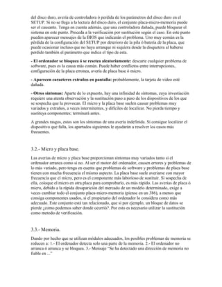 del disco duro, avería de controladora ó perdida de los parámetros del disco duro en el
SETUP. Si no se llega a la lectura del disco duro, el conjunto placa-micro-memoria puede
ser el causante. Tenga en cuenta además, que una controladora dañada, puede bloquear el
sistema en este punto. Proceda a la verificación por sustitución según el caso. En este punto
pueden aparecer mensajes de la BIOS que indicarán el problema. Uno muy común es la
pérdida de la configuración del SETUP por deterioro de la pila ó batería de la placa, que
puede ocasionar incluso que no haya arranque ni siquiera desde la disquetera al haberse
perdido también el parámetro que indica el tipo de esta.
- El ordenador se bloquea ó se resetea aleatoriamente: descarte cualquier problema de
software, pues es la causa más común. Puede haber conflictos entre interrupciones,
configuración de la placa erronea, avería de placa base ó micro.
- Aparecen caracteres extraños en pantalla: probablemente, la tarjeta de video esté
dañada.
- Otros síntomas: Aparte de lo expuesto, hay una infinidad de síntomas, cuya investiación
requiere una atenta observación y la sustitución paso a paso de los dispositivos de los que
se sospecha que la provocan. El micro y la placa base suelen causar problemas muy
variados y extraños, a veces intermitentes, y difíciles de localizar. No pierda tiempo y
sustituya componentes; terminará antes.
A grandes rasgos, estos son los síntomas de una avería indefinida. Si consigue localizar el
dispositivo que falla, los apartados siguientes le ayudarán a resolver los casos más
frecuentes.


3.2.- Micro y placa base.
Las averias de micro y placa base proporcionan síntomas muy variados tanto si el
ordenador arranca como si no. Al ser el motor del ordenador, causen errores y problemas de
lo más variado, pero tenga en cuenta que problemas de software y problemas de placa base
tienen con mucha frecuencia el mismo aspecto. La placa base suele averiarse con mayor
frecuencia que el micro, pero es el componente más laborioso de sustituir. Si sospecha de
ella, coloque el micro en otra placa para comprobarlo, es más rápido. Las averias de placa ó
micro, debido a la rápida desaparición del mercado de un modelo determinado, exige a
veces cambiar todo el conjunto placa-micro-memoria (piense en un 386), a menos que
consiga componentes usados, si el propietario del ordenador lo considera como más
adecuado. Este conjunto está tan relacionado, que si por ejemplo, un bloque de datos se
pierde ¿como podemos saber donde ocurrió?. Por esto es necesario utilizar la sustitución
como metodo de verificación.


3.3.- Memoria.
Dando por hecho que se utilizan módulos adecuados, los posibles problemas de memoria se
reducen a: 1.- El ordenador detecta solo una parte de la memoria. 2.- El ordenador no
arranca ó arranca y se bloquea. 3.- Mensaje “Se ha detectado una dirección de memoria no
fiable en ...”
 