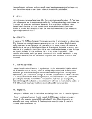 Hay muchos más problemas posibles, pero la mayoría están causados por el software ó por
otros dispositivos, como la placa base ó más concretamente la controladora.


3.5.- Video.
Los posibles problemas de la parte de video fueron explicados en el apartado 1.5. Aparte de
esto, cabe destacar que si selecciona una resolución y/o número de colores no soportado por
el monitor ó la tarjeta, no verá imagen ó esta será defectuosa. Otros problemas como
distorsión del color ó de la forma, ó simplemente la ausencia de imagen, pueden ser
debidos al monitor. Para averiguarlo basta con intercambiar monitores. Estos pueden ser
reparados por un técnico de TV.


3.6.- CD-ROM.
El lector de CD-ROM no plantea problemas generalmente. Si la instalación ha sido correcta
debe funcionar sin ningún tipo de problema, a menos que esté averiado. Los lectores no
suelen repararse, ya que el coste de esta reparación es por norma general más caro que la
adquisición de uno nuevo. Cabe la posibilidad de desajustes de sistema de lectura por laser,
así como de la rotación del disco. No olvide lo mencionado sobre tipos de formato ilegibles
por algunas unidades. Si tiene problemas con el lector, repase el apartado 2.1. Si no
consigue solucionarlos, habrá que pensar en una avería de la unidad, pero insisto, es muy
posible que el fallo se deba a la instalación. Salga de la duda instalando el lector el otro
rodenador.


3.7.- Tarjetas de sonido.
Una avería en la tarjeta de sonido, es algo bastante extraño, a menos que haya hecho mal
uso de los conectores de entrada y salida de audio y del puerto Joystick. Los frecuentes
problemas que plantean estas tarjetas suelen deberse a su configuración (interrupciones,
direcciones IO, etc.), que causan todo tipo de confictos y quebraderos de cabeza. Este tema
se ha tratado anteriormente. Si le causa problemas, consulte el apartado 2.2. Cabe señalar
que las tarjetas llamadas “compatibles” ocasionan más problemas que las originales,
frecuentemente por la ineficacia de sus controladores software. Es recomendable acudir a la
Web del fabricante para bajar los últimos controladores (drivers) aparecidos.


3.8.- Impresora.
La impresora no forma parte del ordenador, pero es importante tener en cuenta lo siguiente:
- Es muy común en el mercado el cable paralelo de 18 hilos para las impresoras, pero
muchas de ellas necesitan un cable bidireccional de 25 hilos. El uso de un cable no
adecuado, suele causar problemas de funcionamiento como impresión de caracteres
extraños, ausencia del color, etc.
 