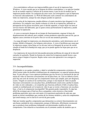 - Los controladores software son imprescindibles para el uso de la impresora bajo
Windows. A veces sucede que no se dispone de dichos controladores, y se opta por instalar
los de un modelo superior ó inferior de la misma marca, ó por los de un modelo que la
impresora pueda emular. En cualquiera de estos casos, nos arriesgamos a que la impresora
no funcione adecuadamente. La Web del fabricante suele contener los controladores de
todas sus impresoras, aunque las más antiguas pueden no aparecer.
- Las averías de las impresoras, pueden deberse a la parte mecánica (por desgaste) ó a la
electrónica. En cualquier caso, puede evaluarse el coste de su reparación, pidiendo un
presupuesto de las piezas necesarias, pero si decide repararla, es mejor dejar esa tarea al
servicio técnico del fabricante, que es quien conoce perfectamente la impresora y puede
garantizar la reparación.
- A veces es necesario despues de un tiempo de funcionamiento, engrasar la barra de
desplazamiento del cabezal, pero cuidado, existen productos especiales para tal fin, que en
algunos casos consisten en un polvo fino en vez de una sustancia grasienta.
- La carga del papel en impresoras con alimentación automática, suele deteriorarse con el
tiempo, debido al desgaste y las holguras entre piezas. A veces el problema que causa que
la impresora cargue varias hojas en vez de una, está en el desgaste de un taco de corcho
situado al fondo de la bandeja de carga, que ya no puede agarrar las hojas para que no se
desplacen.
- Las impresoras de inyección de tinta pueden presentar problemas de carga de la tinta del
cartucho al sustituirlo. Desde los botones de control de la impresora puede forzar a una
nueva carga ó limpiar el inyector. Repita varias veces esta operación si no consigue la
impresión.


3.9.- Incompatibilidades.
El ordenador es un equipo complejo, y dada la variedad de componentes existentes, es
difícil testear todas las posibles combinaciones de componentes, en especial tarjetas-placas
base. Es por ello que a veces aparecen problemas que nos llevan a la conclusión de que tal
tarjeta de video no funciona correctamente con tal placa base, etc. Esto no debería ocurrir,
pues hay una serie de normas que los componentes tienen que cumplir, pero por desgracia,
ocurre. Téngalo en cuenta en las sustituciones, porque si una tarjeta de video no puede
funcionar correctamente con una placa base, probablemente usted corra a probar la tarjeta
de video en otro ordenador, y al comprobar que funciona atribuirá el fallo a la placa base,
cuando en realidad puede ser la tarjeta de video la que se resiste a funcionar con esa placa
base. ¿Cual es el componente incompatible? Me gustaría poder responderle. Es algo tan
difícil de averiguar que al final nos lleva a preguntar a otros técnicos si han tenido
problemas parecidos, pero esto está sujeto a la experiencia particular de cada uno, que
puede no incluir ensamblajes que consten de los mismos modelos y series de componentes
que usted maneja, con lo cual no le servirá de gran ayuda.
Opte por instalar aquellos componentes que demuestran su correcto funcionamiento con
una buena cantidad de otros componentes, porque el fabricante, difícilmente reconocerá
que su producto tiene problemas trabajando con determinados modelos de otros
componentes. Esta situación se incrementa con el constante cambio de modelos que es
 