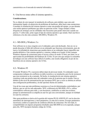 característico en el mercado de material informático.


4.- Una breves notas sobre el sistema operativo..
Consideraciones.
No es objeto de este manual, la instalación de software, pero debido a que esto está
íntimamente ligado a la detección de problemas de hardware, debo hacer unas anotaciones.
Considere la instalación del sistema operativo como una prueba del equipo, ya que durante
esta suelen aparecer problemas que antes no parecian existir. Tenga siempre a mano
disquetes de arranque con las utilidades más frecuentes para poder intervenir cuando sea
preciso. Y sobre todo, actúe segun el tipo de sistema operativo que instale. Haré una breve
referencia a los dos más comunes: MS-DOS y Windows 95.


4.1.- MS-DOS y Windows 3.x
Este software no es muy exigente con el ordenador, pero está desfasado. Aún así, no se
puede descartar el fallo del software en un ordenador que funciona correctamente, pues de
nuevo, la infinidad de situaciones que pueden darse en un ordenador hacen imposible una
prueba definitiva. Este sistema operativo y entorno, trabaja en el modo 16 bits (aunque
Windows dispone de extensiones para el acceso a disco en modo 32 bits), por tanto, no se
aprovechan las posibilidades del hardware de 32 bits. Es por esto que aunque la costumbre
de trabajar con este software hace difícil el cambio, este resulta obligatorio en pro de los
beneficios de un sistema operativo de 32 bits.


4.2.- Windows 95
El temido Windows 95 y sucesores deben dejar de provocar miedo. Un ordenador cuyos
componentes trabajan sin conflictos no debe resistirse a su instalación, pero he de reconocer
que esta resistencia se da a menudo. De hecho, la instalación de este sistema operativo
constituye toda una prueba tanto del ordenador como de la persona que lo instala. Esto es
debido al alto nivel de automatización que incorpora W95, que a veces se obstina en utilizar
una configuración problemática, sin dar opciónes fáciles de cambio.
Una de las cosas que más problemas ocasiona es el uso de determinados controladores, por
defecto, que no son los más adecuados. W95, a diferencia de MS-DOS y W3.x, utiliza
controladores software para todo, y con frecuencia, cambiarlos es toda una aventura,
porque la automatización se empeña en usar los que cree convenientes, aunque en realidad
no sean los correctos.
Otro gran problema se deriva de la gestión del sistema PLUG AND PLAY con la elección
automática de interrupciones y otros parámetros. Es más de lo mismo. Escoger parámetros
incorrectos conlleva la aparición de conflictos difíciles de solucionar. Por otro lado, la
compatibilidad con algunos programas diseñados para MS-DOS no es la esperada, aunque
para ello, W95 incorpora bastante código de 16 bits.
 